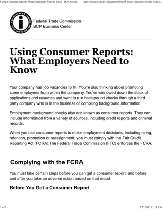 Using Consumer Reports: What Employers Need to Know | BCP Busine...   http://business.ftc.gov/documents/bus08-using-consumer-reports-what-e...




                            Federal Trade Commission
                            BCP Business Center




         Your company has job vacancies to fill. You're also thinking about promoting
         some employees from within the company. You've winnowed down the stack of
         applications and resumes and want to run background checks through a third
         party company who is in the business of compiling background information.

         Employment background checks also are known as consumer reports. They can
         include information from a variety of sources, including credit reports and criminal
         records.

         When you use consumer reports to make employment decisions, including hiring,
         retention, promotion or reassignment, you must comply with the Fair Credit
         Reporting Act (FCRA).The Federal Trade Commission (FTC) enforces the FCRA.



         Complying with the FCRA
         You must take certain steps before you can get a consumer report, and before
         and after you take an adverse action based on that report.

         Before You Get a Consumer Report



1 of 5                                                                                                                   2/22/2013 11:53 AM
 