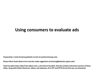Using consumers to evaluate ads




Prepared by J. Scott Armstrong (details on him at jscottarmstrong.com).

Please inform Scott about errors and also make suggestions (armstrong@wharton.upenn.edu)

Scott has taken these slides from adprin.com, a site that he founded. That site contains interactive versions of these
slides, along with linked references, videos, and webcasts, all in PPT and PPTX format that you can download.
 