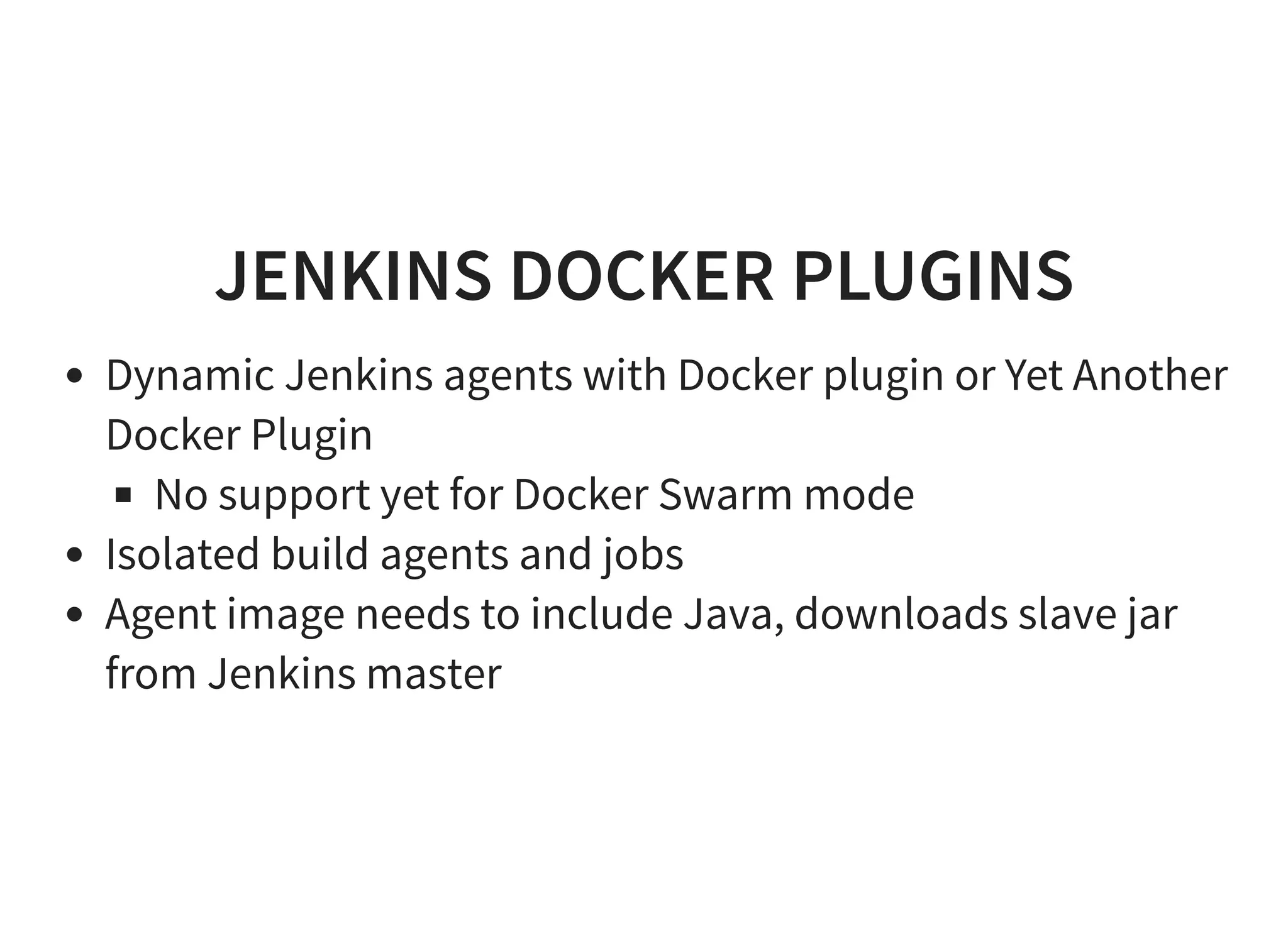 JENKINS DOCKER PLUGINS Dynamic Jenkins agents with Docker plugin or Yet Another Docker Plugin No support yet for Docker Swarm mode Isolated build agents and jobs Agent image needs to include Java, downloads slave jar from Jenkins master 