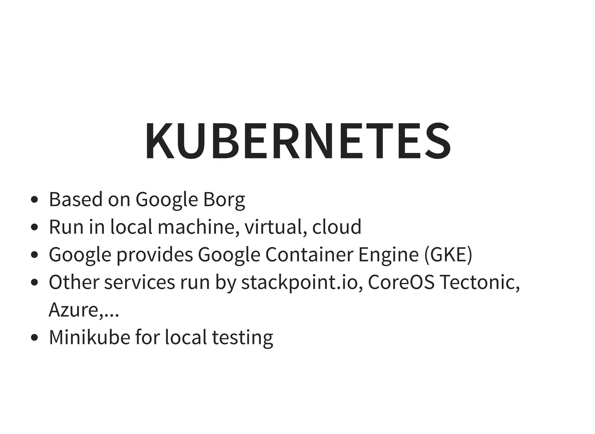KUBERNETES Based on Google Borg Run in local machine, virtual, cloud Google provides Google Container Engine (GKE) Other services run by stackpoint.io, CoreOS Tectonic, Azure,... Minikube for local testing 