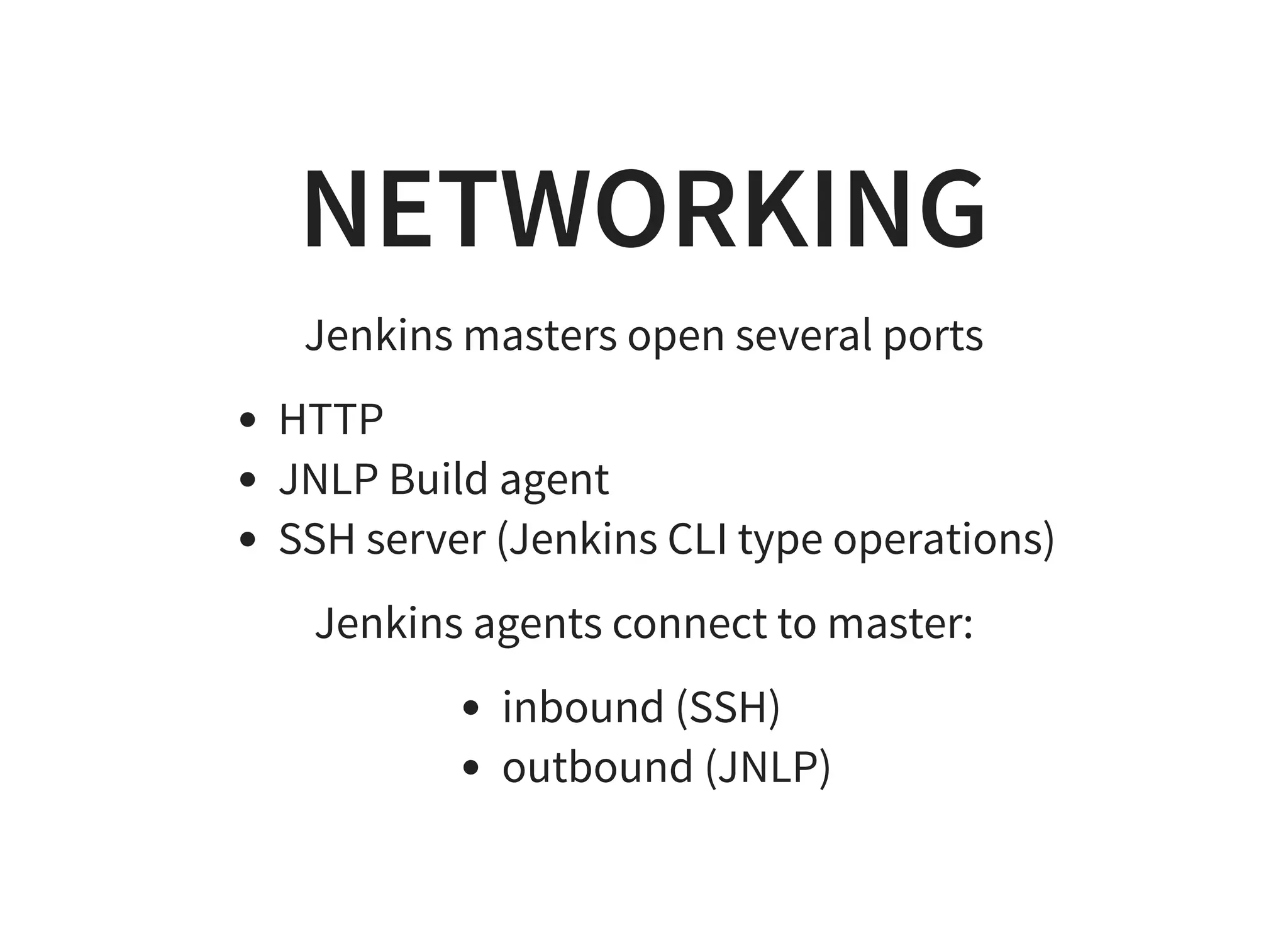 NETWORKING Jenkins masters open several ports HTTP JNLP Build agent SSH server (Jenkins CLI type operations) Jenkins agents connect to master: inbound (SSH) outbound (JNLP) 