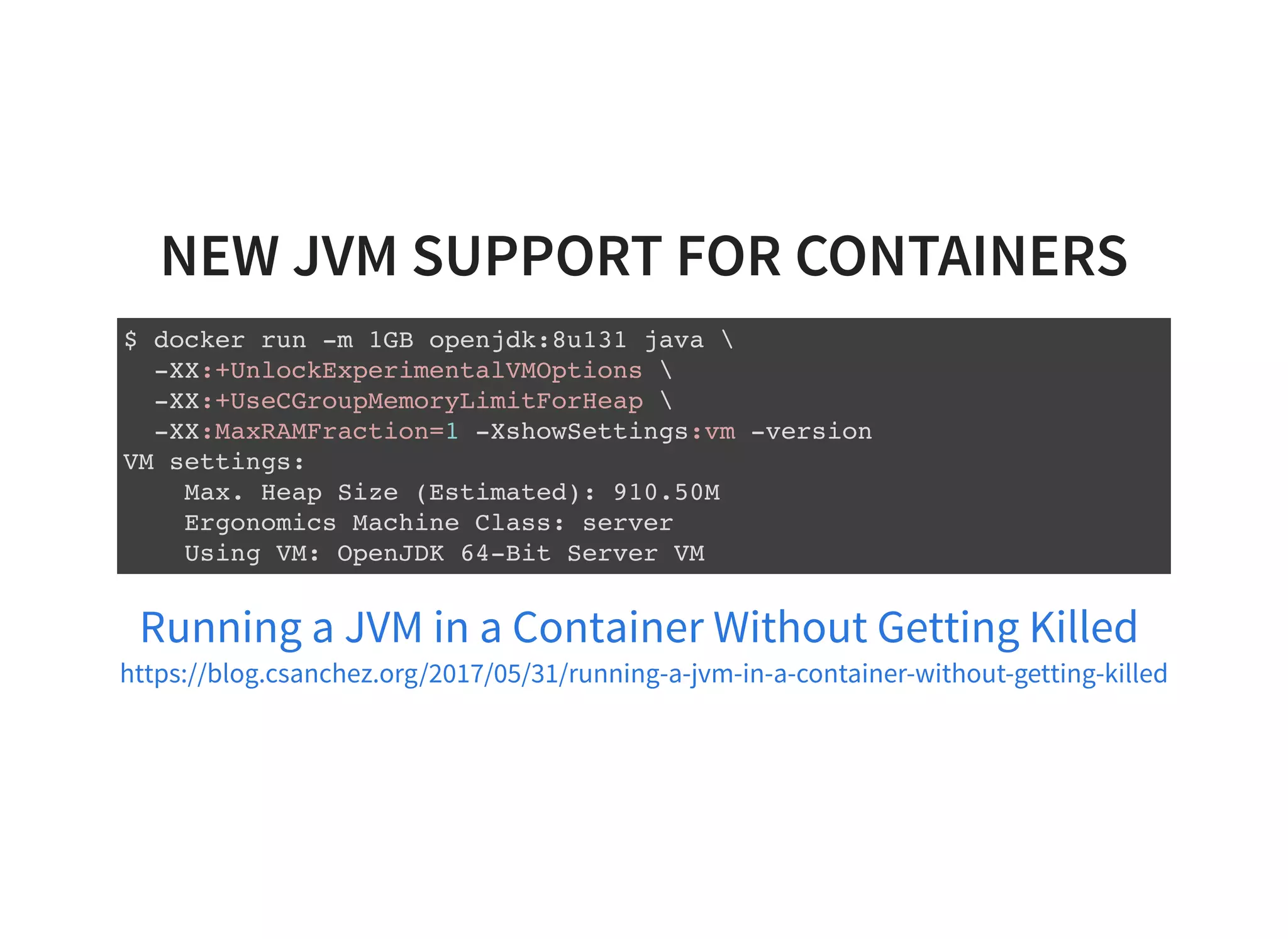 NEW JVM SUPPORT FOR CONTAINERS $ docker run -m 1GB openjdk:8u131 java -XX:+UnlockExperimentalVMOptions -XX:+UseCGroupMemoryLimitForHeap -XX:MaxRAMFraction=1 -XshowSettings:vm -version VM settings: Max. Heap Size (Estimated): 910.50M Ergonomics Machine Class: server Using VM: OpenJDK 64-Bit Server VM Running a JVM in a Container Without Getting Killed https://blog.csanchez.org/2017/05/31/running-a-jvm-in-a-container-without-getting-killed 