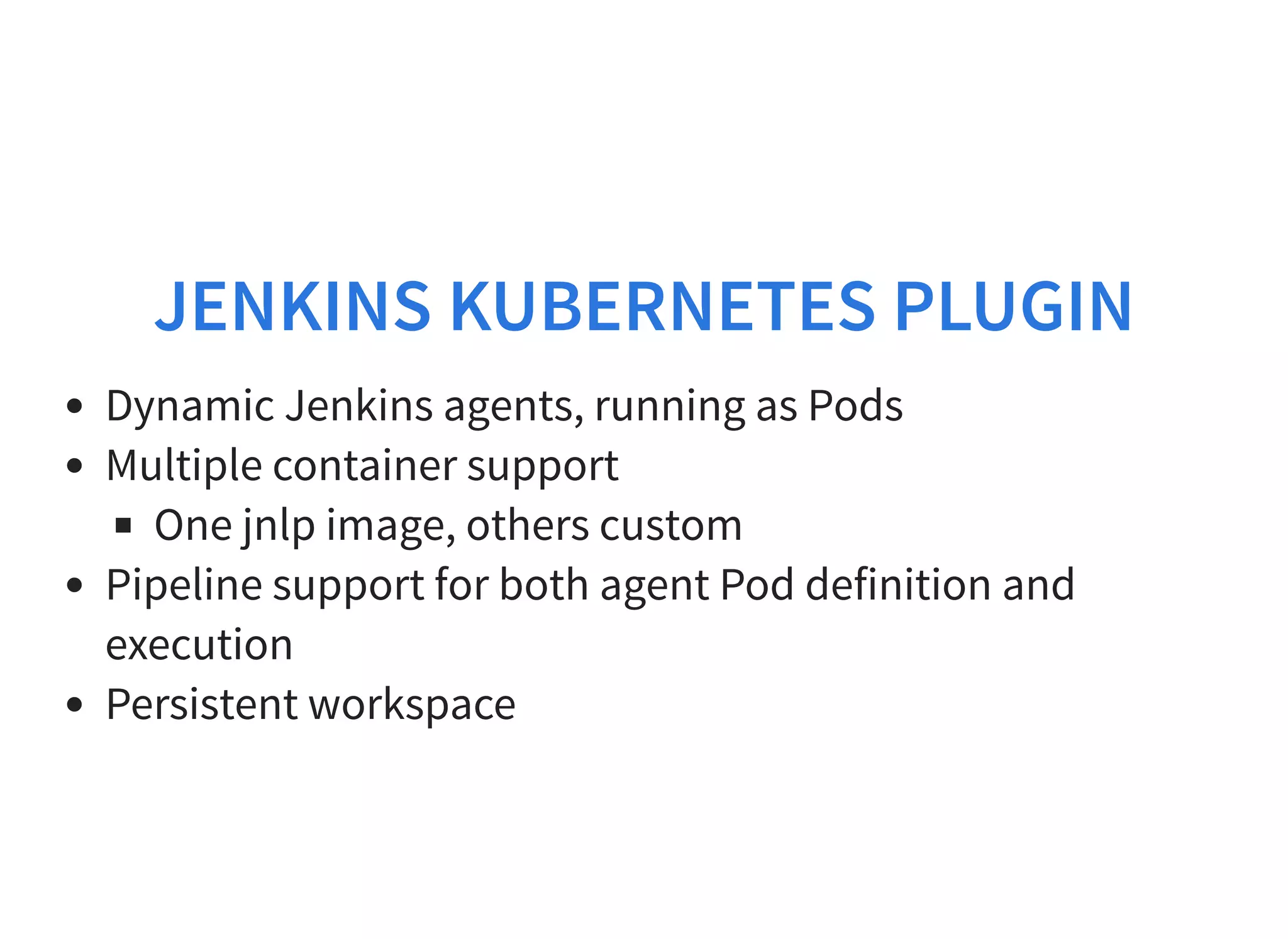 JENKINS KUBERNETES PLUGIN Dynamic Jenkins agents, running as Pods Multiple container support One jnlp image, others custom Pipeline support for both agent Pod definition and execution Persistent workspace 