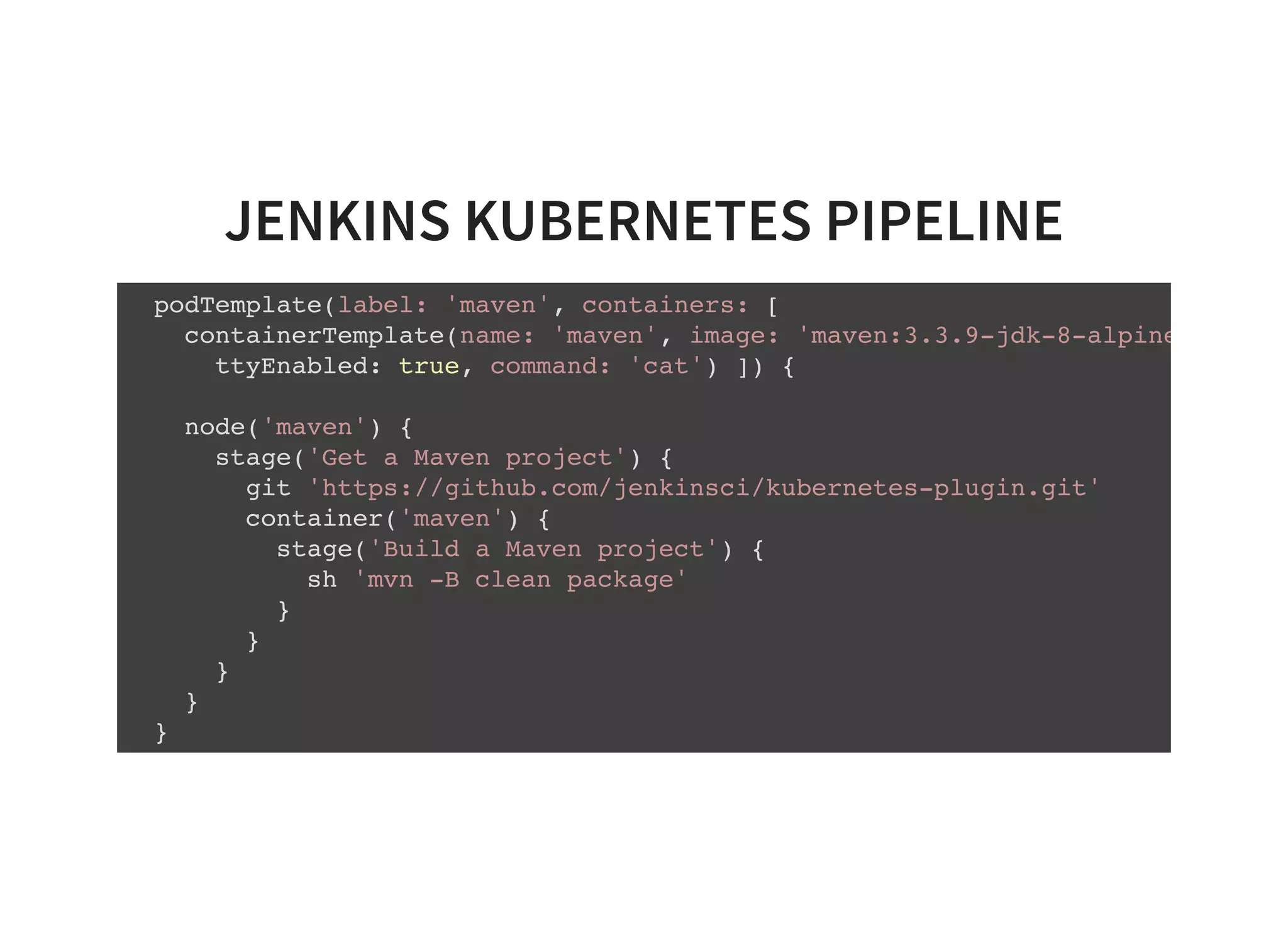 JENKINS KUBERNETES PIPELINE podTemplate(label: 'maven', containers: [ containerTemplate(name: 'maven', image: 'maven:3.3.9-jdk-8-alpine' ttyEnabled: true, command: 'cat') ]) { node('maven') { stage('Get a Maven project') { git 'https://github.com/jenkinsci/kubernetes-plugin.git' container('maven') { stage('Build a Maven project') { sh 'mvn -B clean package' } } } } } 