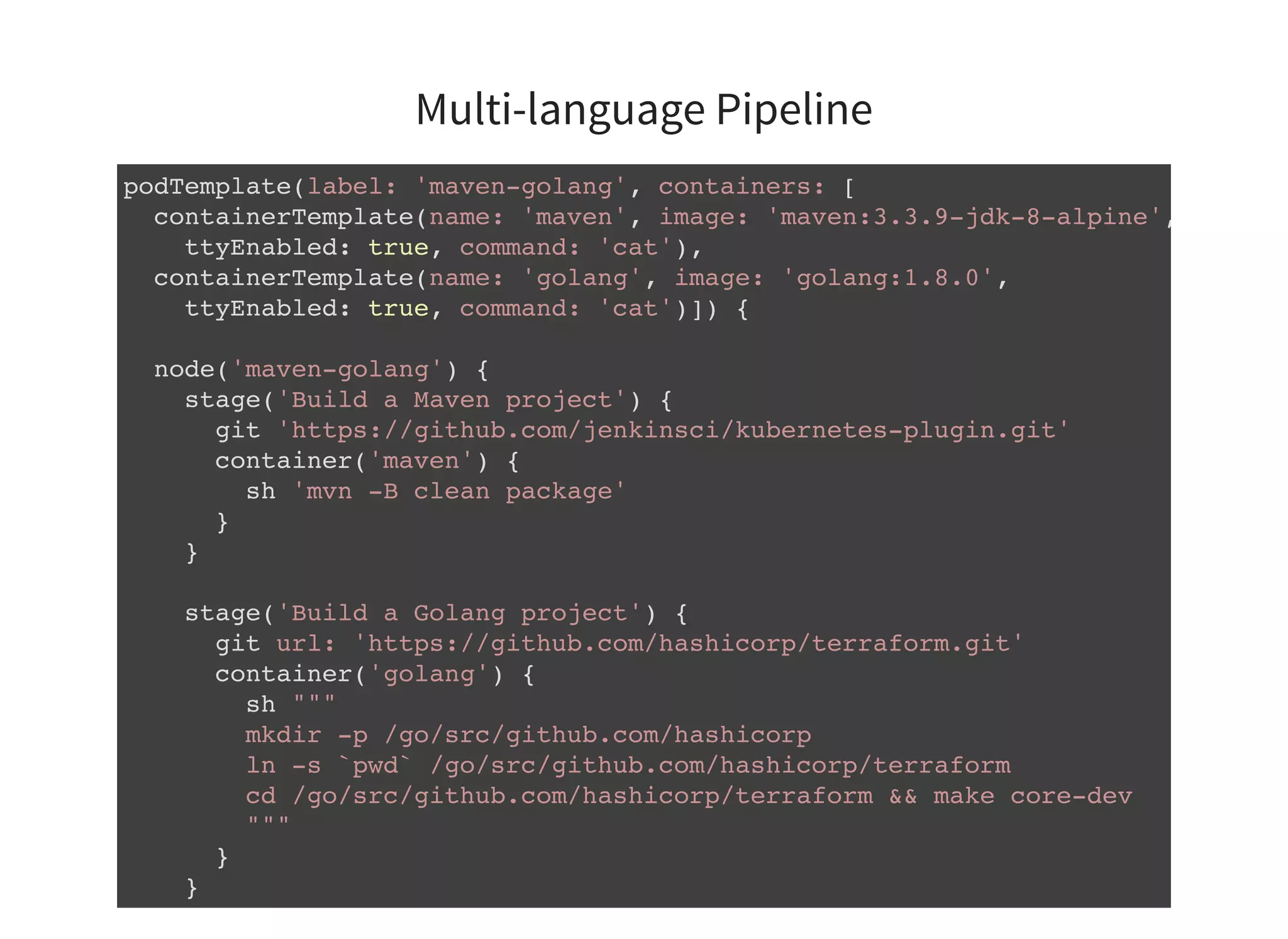 Multi-language Pipeline podTemplate(label: 'maven-golang', containers: [ containerTemplate(name: 'maven', image: 'maven:3.3.9-jdk-8-alpine', ttyEnabled: true, command: 'cat'), containerTemplate(name: 'golang', image: 'golang:1.8.0', ttyEnabled: true, command: 'cat')]) { node('maven-golang') { stage('Build a Maven project') { git 'https://github.com/jenkinsci/kubernetes-plugin.git' container('maven') { sh 'mvn -B clean package' } } stage('Build a Golang project') { git url: 'https://github.com/hashicorp/terraform.git' container('golang') { sh """ mkdir -p /go/src/github.com/hashicorp ln -s `pwd` /go/src/github.com/hashicorp/terraform cd /go/src/github.com/hashicorp/terraform && make core-dev """ } } } 