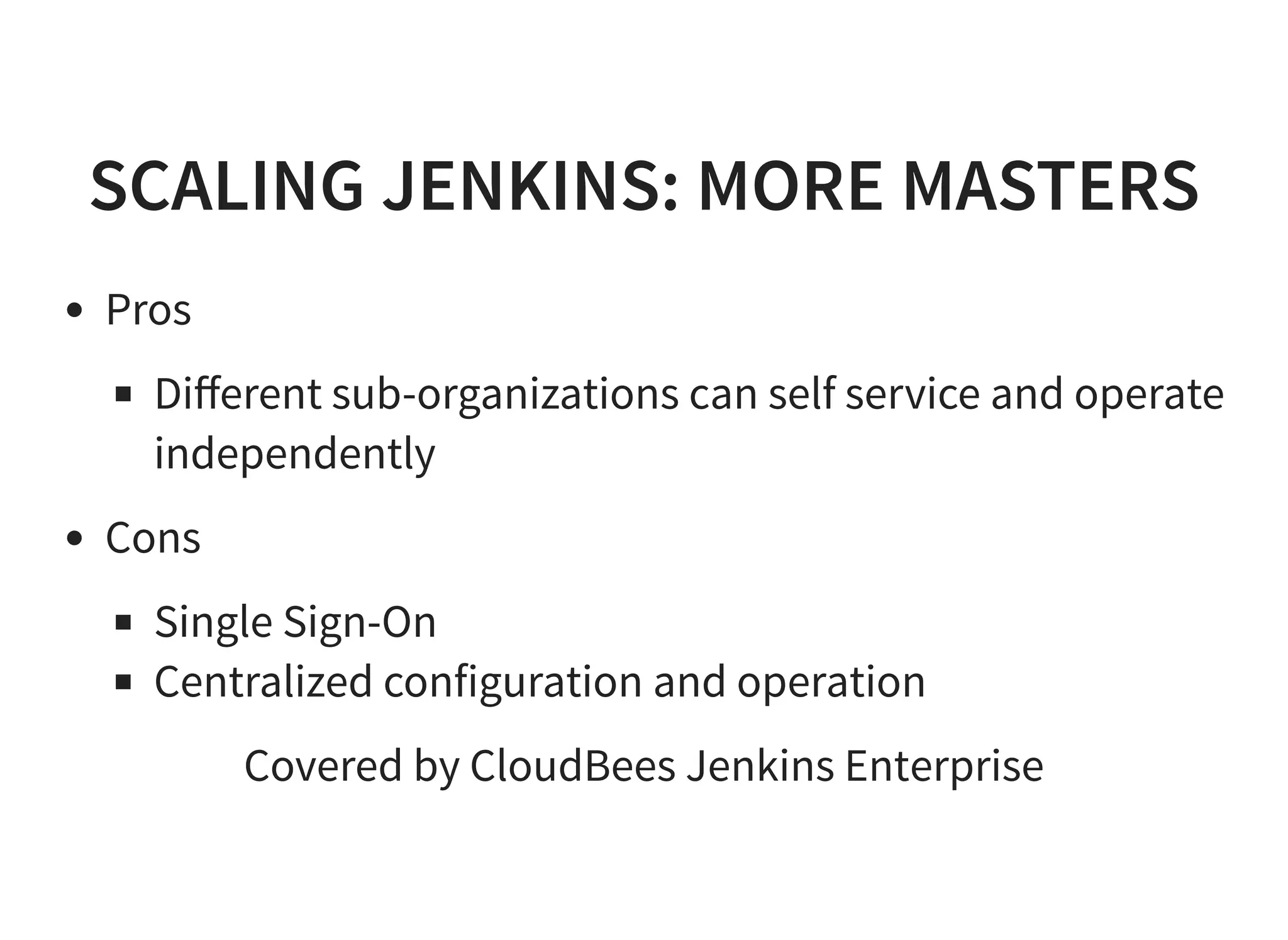 SCALING JENKINS: MORE MASTERS Pros Diﬀerent sub-organizations can self service and operate independently Cons Single Sign-On Centralized configuration and operation Covered by CloudBees Jenkins Enterprise 