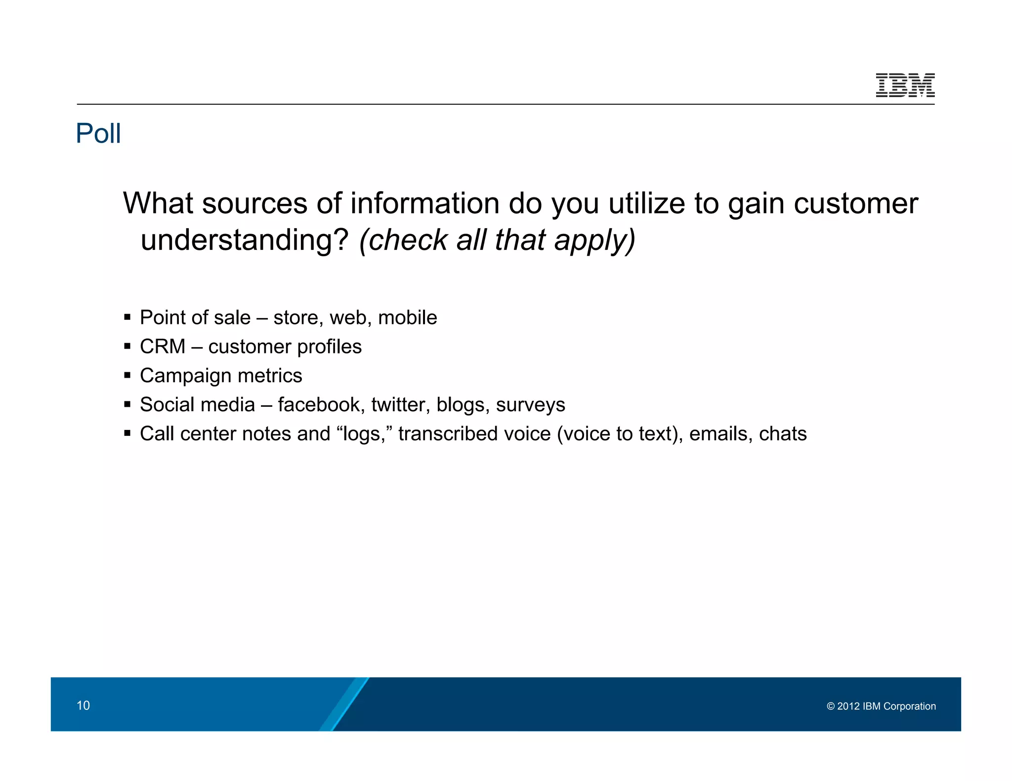 Poll

       What sources of information do you utilize to gain customer
        understanding? (check all that apply)

         Point of sale – store, web, mobile
         CRM – customer profiles
         Campaign metrics
         Social media – facebook, twitter, blogs, surveys
         Call center notes and “logs,” transcribed voice (voice to text), emails, chats




10                                                                                         © 2012 IBM Corporation
 