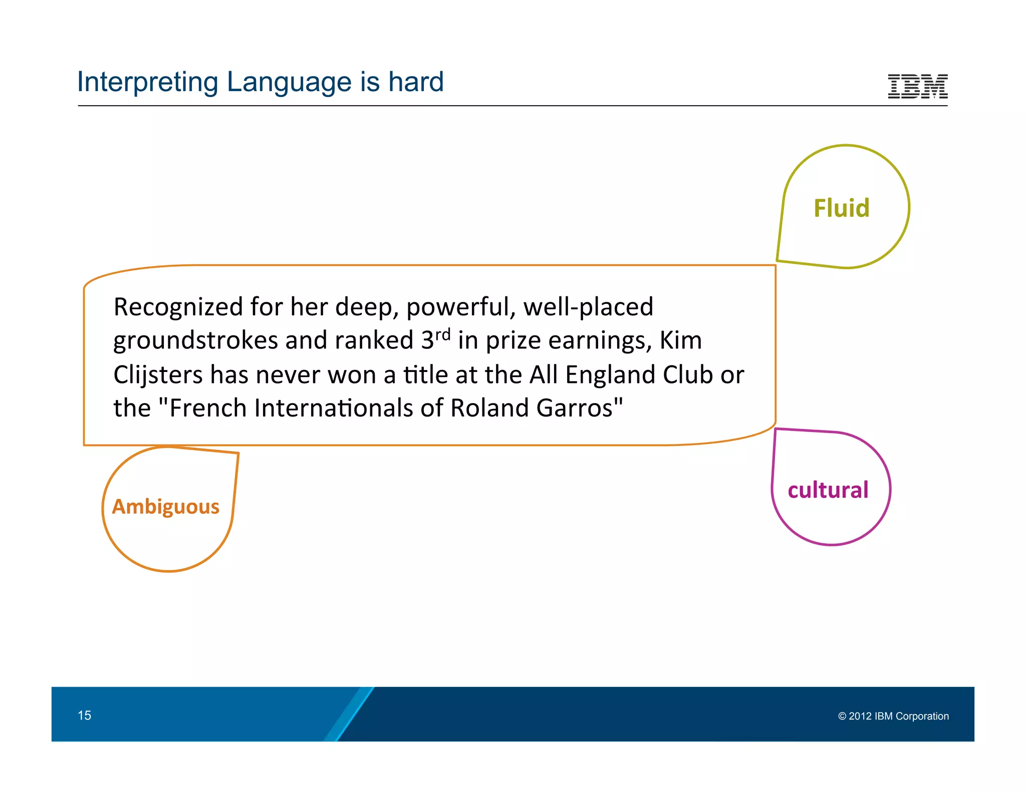 Interpreting Language is hard



                                                                                                          Fluid	
  


      Recognized	
  for	
  her	
  deep,	
  powerful,	
  well-­‐placed	
  
      groundstrokes	
  and	
  ranked	
  3rd	
  in	
  prize	
  earnings,	
  Kim	
  
      Clijsters	
  has	
  never	
  won	
  a	
  :tle	
  at	
  the	
  All	
  England	
  Club	
  or	
  
      the	
  "French	
  Interna:onals	
  of	
  Roland	
  Garros"	
  	
  

                                                                                                       cultural	
  
      Ambiguous	
  




     Seemingly	
  inﬁnite	
  number	
  of	
  ways	
  to	
  express	
  the	
  same	
  concepts	
  and	
  meaning	
  


15                                                                                                            © 2012 IBM Corporation
 