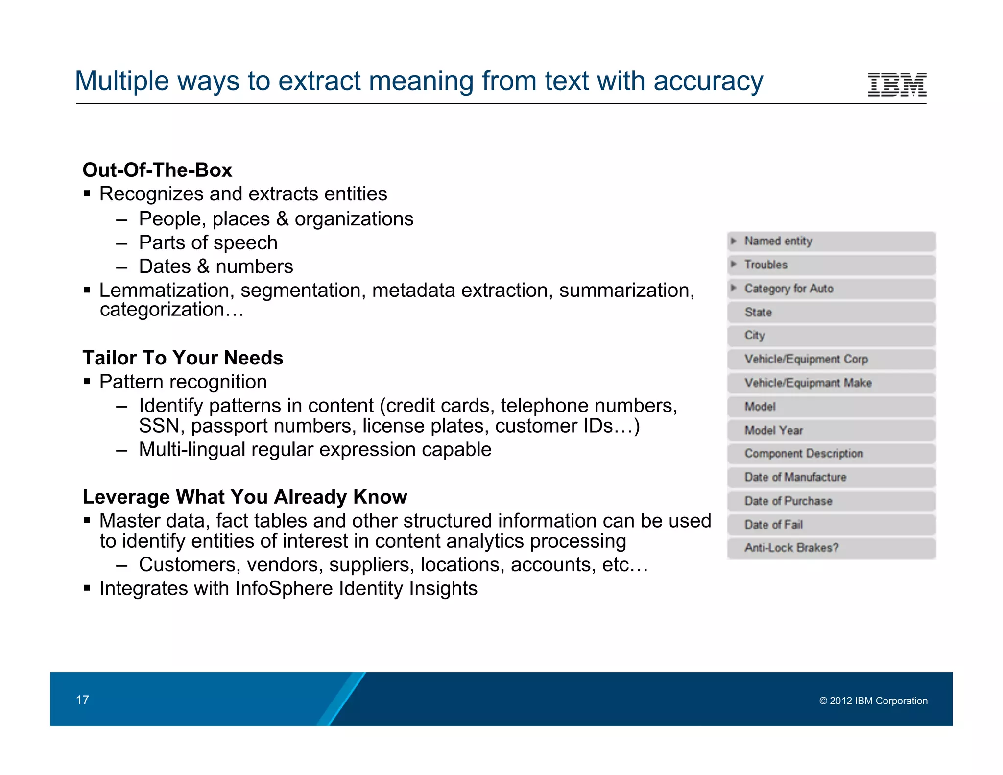Multiple ways to extract meaning from text with accuracy


Out-Of-The-Box
  Recognizes and extracts entities
     –  People, places & organizations
     –  Parts of speech
     –  Dates & numbers
  Lemmatization, segmentation, metadata extraction, summarization,
   categorization…

Tailor To Your Needs
  Pattern recognition
    –  Identify patterns in content (credit cards, telephone numbers,
       SSN, passport numbers, license plates, customer IDs…)
    –  Multi-lingual regular expression capable

Leverage What You Already Know
  Master data, fact tables and other structured information can be used
   to identify entities of interest in content analytics processing
     –  Customers, vendors, suppliers, locations, accounts, etc…
  Integrates with InfoSphere Identity Insights




17                                                                         © 2012 IBM Corporation
 