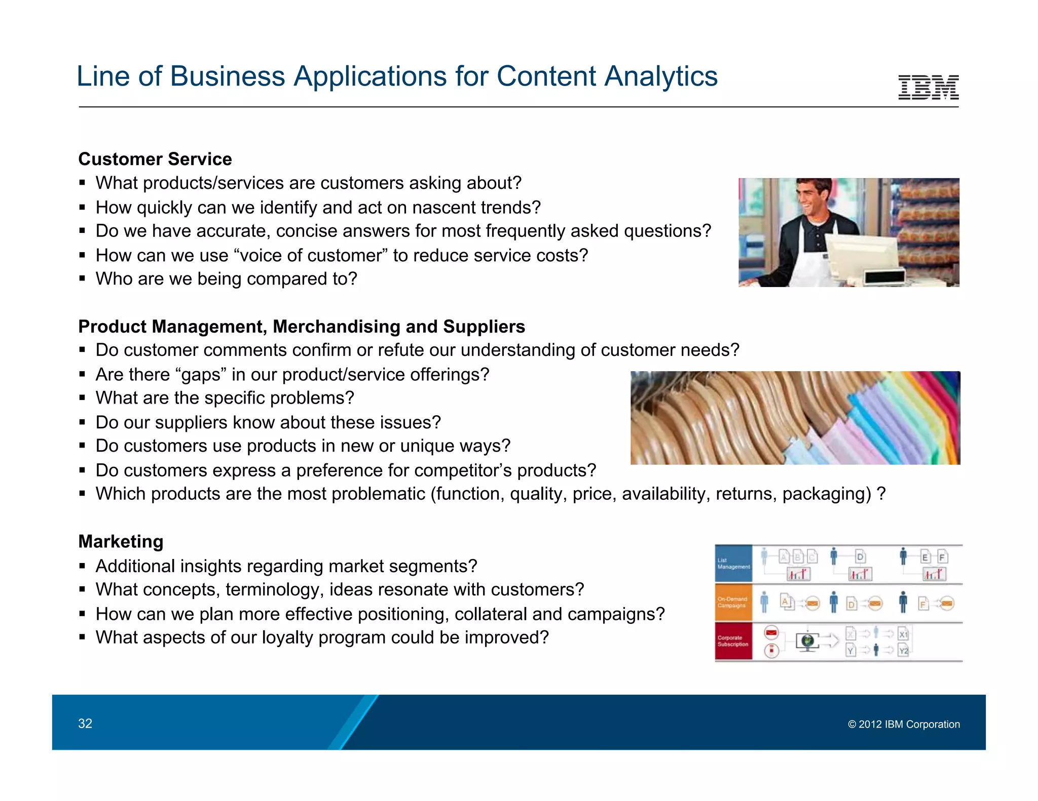Line of Business Applications for Content Analytics

Customer Service
  What products/services are customers asking about?
  How quickly can we identify and act on nascent trends?
  Do we have accurate, concise answers for most frequently asked questions?
  How can we use “voice of customer” to reduce service costs?
  Who are we being compared to?

Product Management, Merchandising and Suppliers
  Do customer comments confirm or refute our understanding of customer needs?
  Are there “gaps” in our product/service offerings?
  What are the specific problems?
  Do our suppliers know about these issues?
  Do customers use products in new or unique ways?
  Do customers express a preference for competitor’s products?
  Which products are the most problematic (function, quality, price, availability, returns, packaging) ?

Marketing
  Additional insights regarding market segments?
  What concepts, terminology, ideas resonate with customers?
  How can we plan more effective positioning, collateral and campaigns?
  What aspects of our loyalty program could be improved?



32                                                                                                  © 2012 IBM Corporation
 