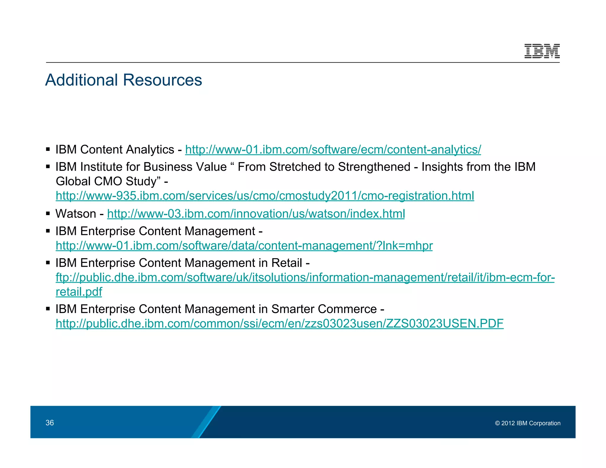 Additional Resources



  IBM Content Analytics - http://www-01.ibm.com/software/ecm/content-analytics/
  IBM Institute for Business Value “ From Stretched to Strengthened - Insights from the IBM
   Global CMO Study” -
   http://www-935.ibm.com/services/us/cmo/cmostudy2011/cmo-registration.html
  Watson - http://www-03.ibm.com/innovation/us/watson/index.html
  IBM Enterprise Content Management -
   http://www-01.ibm.com/software/data/content-management/?lnk=mhpr
  IBM Enterprise Content Management in Retail -
   ftp://public.dhe.ibm.com/software/uk/itsolutions/information-management/retail/it/ibm-ecm-for-
   retail.pdf
  IBM Enterprise Content Management in Smarter Commerce -
   http://public.dhe.ibm.com/common/ssi/ecm/en/zzs03023usen/ZZS03023USEN.PDF




36                                                                                   © 2012 IBM Corporation
 