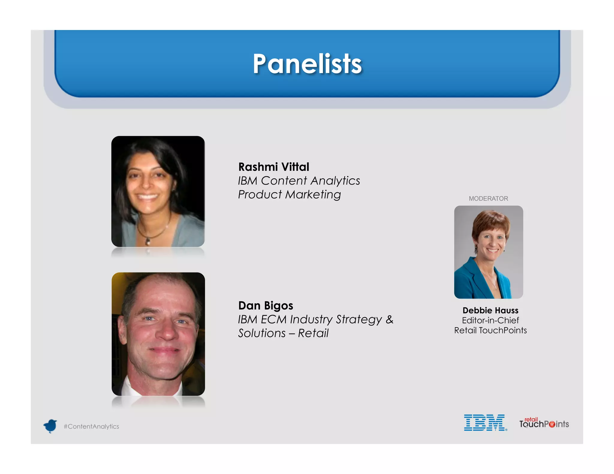 Panelists


                    Rashmi Vittal
                    IBM Content Analytics
                    Product Marketing                MODERATOR




                    Dan Bigos                       Debbie Hauss
                    IBM ECM Industry Strategy &    Editor-in-Chief
                    Solutions – Retail            Retail TouchPoints




#ContentAnalytics
 