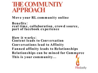 THE COMMUNITY APPROACH Move your RL community online Benefits:  real time, collaboration, crowd source,  part of facebook experience How it works: Content leads to Conversation Conversations lead to Affinity Fanned affinity leads to Relationships Relationships can be mined for Commerce This is your community... 