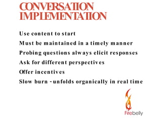 CONVERSATION IMPLEMENTATION Use content to start Must be maintained in a timely manner Probing questions always elicit responses Ask for different perspectives Offer incentives Slow burn - unfolds organically in real time 
