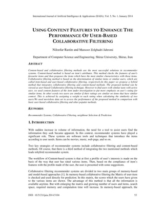 International Journal of Artificial Intelligence & Applications (IJAIA), Vol. 5, No. 1, January 2014

USING CONTENT FEATURES TO ENHANCE THE
PERFORMANCE OF USER-BASED
COLLABORATIVE FILTERING
Niloofar Rastin and Mansoor Zolghadri Jahromi
Department of Computer Science and Engineering, Shiraz University, Shiraz, Iran

ABSTRACT
Content-based and collaborative filtering methods are the most successful solutions in recommender
systems. Content-based method is based on item’s attributes. This method checks the features of user's
favourite items and then proposes the items which have the most similar characteristics with those items.
Collaborative filtering method is based on the determination of similar items or similar users, which are
called item-based and user-based collaborative filtering, respectively.In this paper we propose a hybrid
method that integrates collaborative filtering and content-based methods. The proposed method can be
viewed as user-based Collaborative filtering technique. However to find users with similar taste with active
user, we used content features of the item under investigation to put more emphasis on user’s rating for
similar items. In other words two users are similar if their ratings are similar on items that have similar
context. This is achieved by assigning a weight to each rating when calculating the similarity of two
users.We used movielens data set to access the performance of the proposed method in comparison with
basic user-based collaborative filtering and other popular methods.

KEYWORDS
Recommender Systems, Collaborative Filtering, neighbour Selection & Prediction

1. INTRODUCTION
With sudden increase in volume of information, the need for a tool to assist users find the
information they seek became apparent. In this context, recommender systems have played a
significant role. These systems are software tools and techniques that introduce the items
according to user needs. Items can be movies, music, web page, and so on.
Two key strategies of recommender systems include collaborative filtering and content-based
methods. Of course, that there is a third method of integrating the two mentioned methods which
leads tohybrid recommender system.
The workflow of Content-based system is that at first a profile of user’s interests is made on the
basis of the way that user has rated various items. Then, based on the compliance of item’s
features with the profile made of the user, the user is presented with some suggestions.
Collaborative filtering recommender systems are divided in two main groups of memory-based
and model-based approaches [1]. In memory-based collaborative filtering the Matrix of user-item
is checked and used directly for prediction. In this matrix, the scores which the users have given
to the various items are shown. The advantage of this method is that all the information is
available anytime. But with enlarging the matrix and growing number of users and items, search
space, required memory and computation time will increase. In memory-based approach, the
DOI : 10.5121/ijaia.2014.5104

53

 