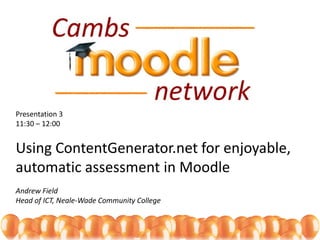 Presentation 3
11:30 – 12:00
Using ContentGenerator.net for enjoyable,
automatic assessment in Moodle
Andrew Field
Head of ICT, Neale-Wade Community College
 