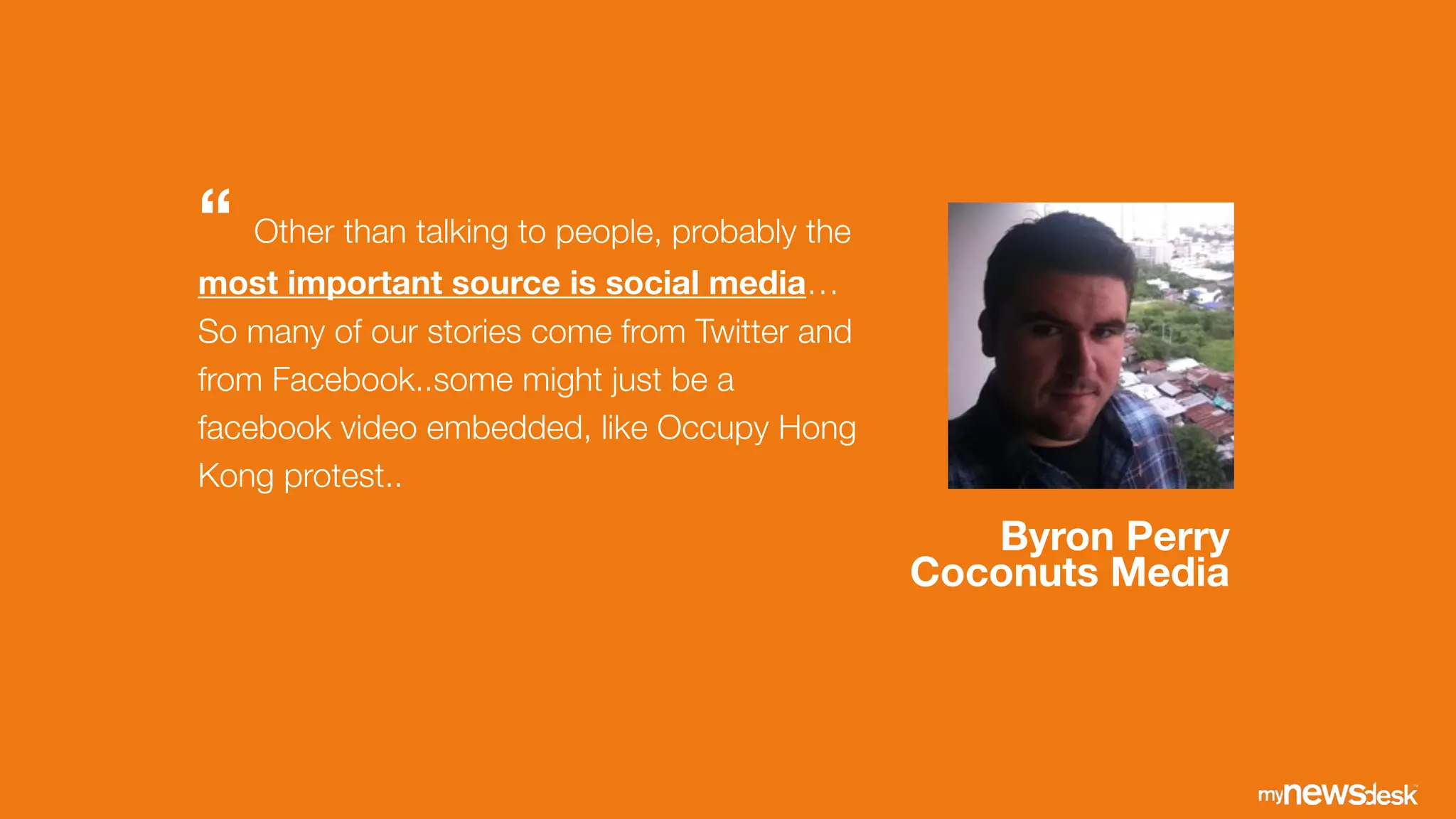 Byron Perry
Coconuts Media
“ Other than talking to people, probably the
most important source is social media…
So many of our stories come from Twitter and
from Facebook..some might just be a
facebook video embedded, like Occupy Hong
Kong protest..
 