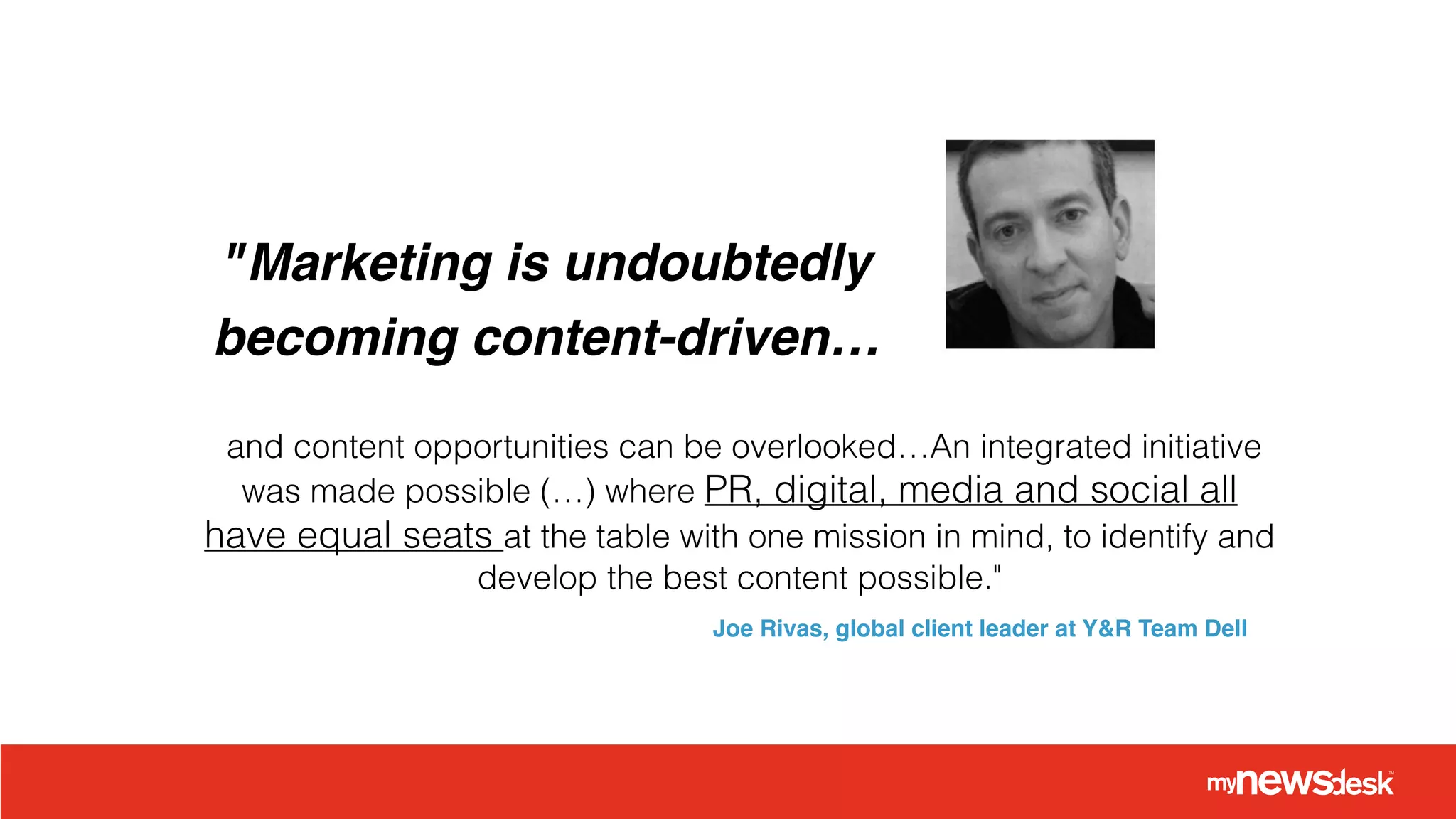 "Marketing is undoubtedly !
becoming content-driven…
and content opportunities can be overlooked…An integrated initiative
was made possible (…) where PR, digital, media and social all
have equal seats at the table with one mission in mind, to identify and
develop the best content possible."
Joe Rivas, global client leader at Y&R Team Dell
 