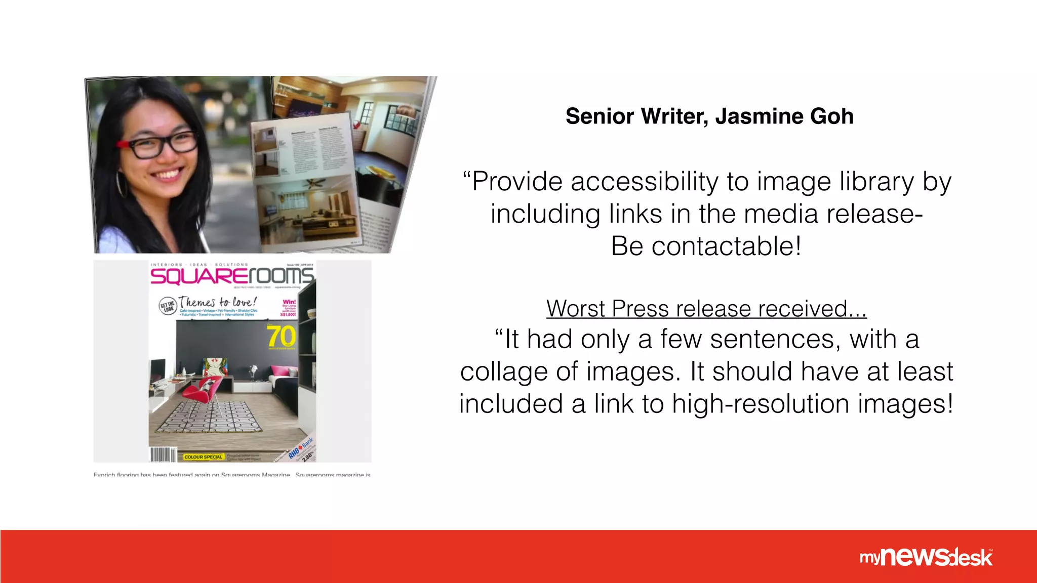 “Provide accessibility to image library by
including links in the media release-
Be contactable!
!
Worst Press release received...
“It had only a few sentences, with a
collage of images. It should have at least
included a link to high-resolution images!
Senior Writer, Jasmine Goh
 