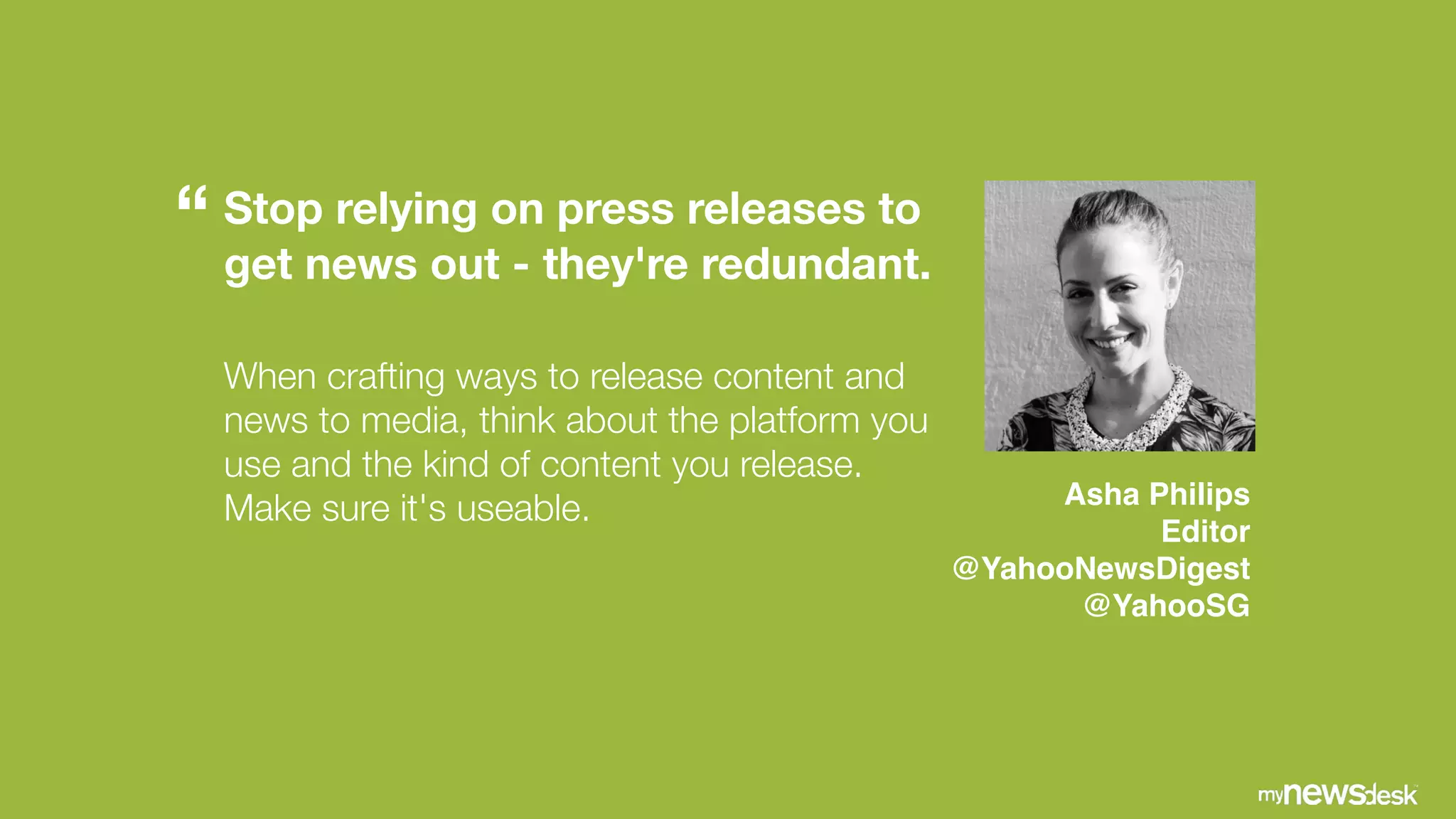 Stop relying on press releases to
get news out - they're redundant.
 
When crafting ways to release content and
news to media, think about the platform you
use and the kind of content you release.
Make sure it's useable. Asha Philips!
Editor !
@YahooNewsDigest  
@YahooSG
“
 