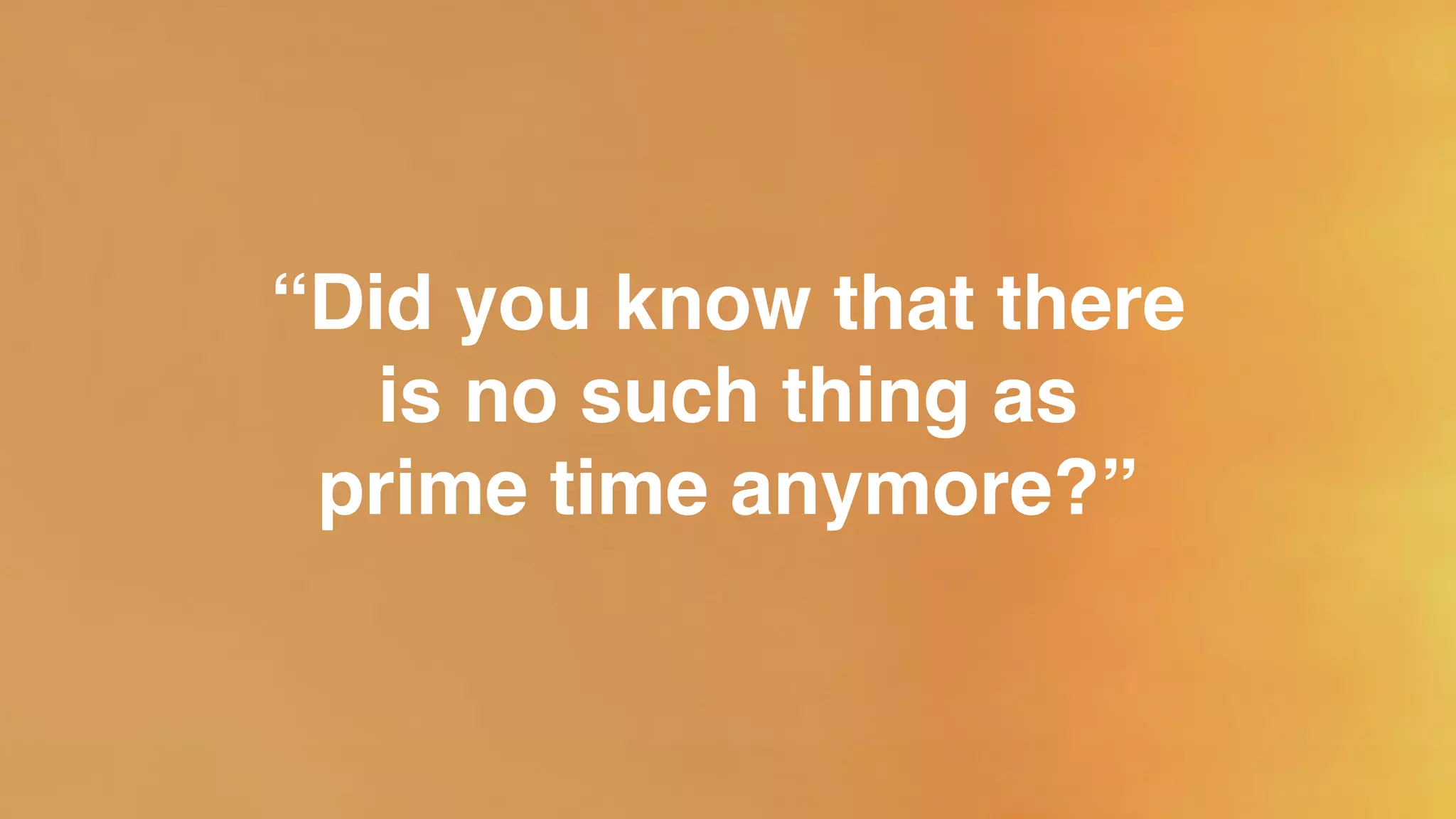“Did you know that there
is no such thing as!
prime time anymore?”
 