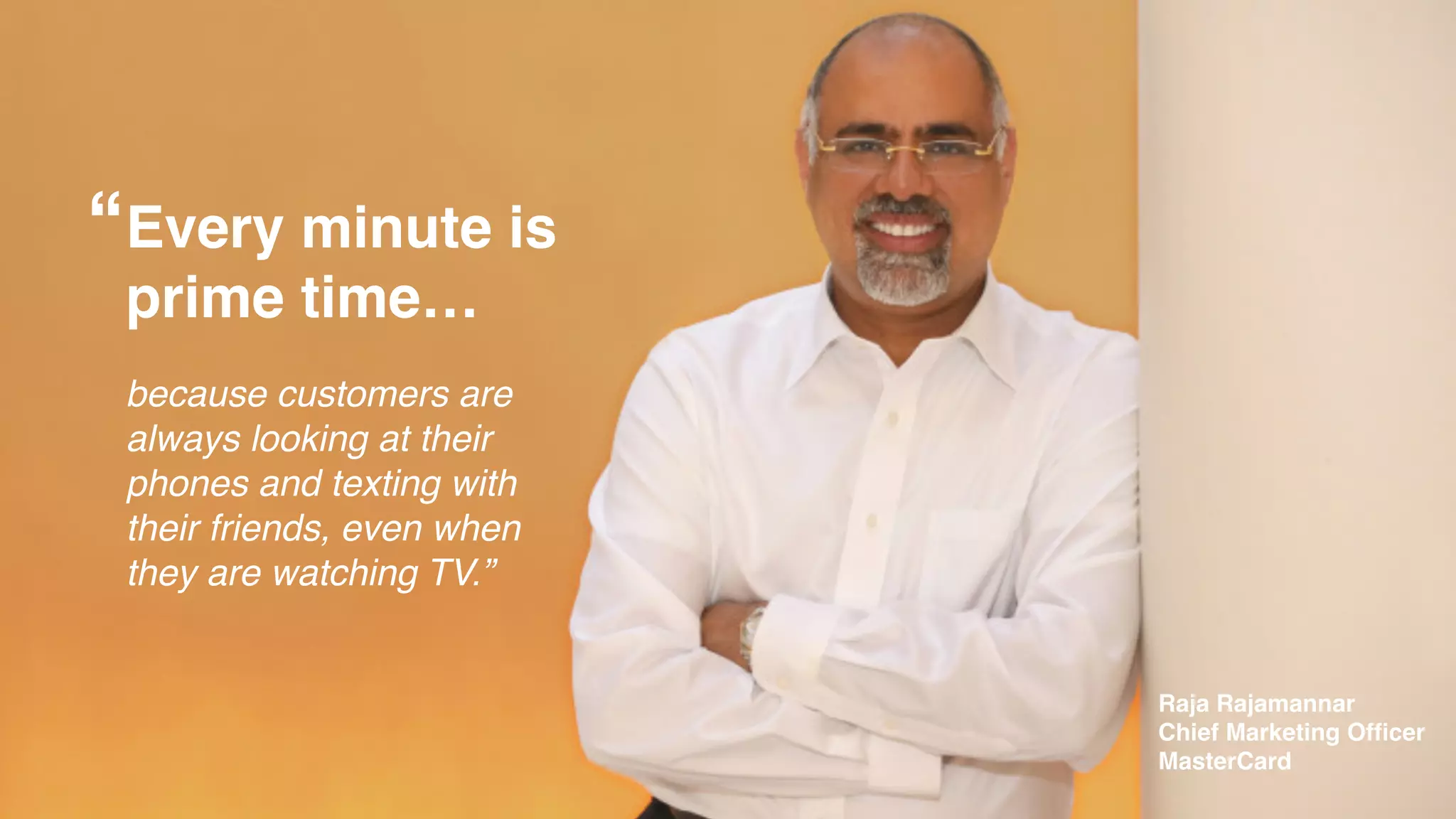 Every minute is !
prime time…!
!
because customers are
always looking at their
phones and texting with
their friends, even when
they are watching TV.”
Raja Rajamannar!
Chief Marketing Ofﬁcer!
MasterCard
“
 