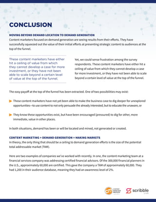 CONCLUSION
MOVING BEYOND DEMAND LOCATION TO DEMAND GENERATION
Content marketers focused on demand generation are seeing results from their efforts. They have
successfully squeezed out the value of their initial efforts at presenting strategic content to audiences at the
top of the funnel.
Yet, we could sense frustration among the survey
respondents. These content marketers have either hit a
ceiling of value from which they cannot develop a case
for more investment, or they have not been able to scale
beyond a certain level of value at the top of the funnel.
The easy payoff at the top of the funnel has been extracted. One of two possibilities may exist:
© 	These content marketers have not yet been able to make the business case to dig deeper for unexplored 		
	 opportunities—to use content to not only persuade the already interested, but to educate the unaware, or
©	They know these opportunities exist, but have been encouraged (pressured) to dig for other, more 		
	 immediate, value in other places.
In both situations, demand has been or will be located and mined, not generated or created.
CONTENT MARKETING + DEMAND GENERATION = MAKING MARKETS
In theory, the only thing that should be a ceiling to demand generation efforts is the size of the potential
total addressable market (TAM).
Here are two examples of companies we’ve worked with recently. In one, the content marketing team at a
financial services company was addressing certified financial advisors. Of the 300,000 financial planners in
the U.S., approximately 60,000 are certified. This gave the company a TAM of approximately 60,000. They
had 1,200 in their audience database, meaning they had an awareness level of 2%.
These content marketers have either
hit a ceiling of value from which
they cannot develop a case for more
investment, or they have not been
able to scale beyond a certain level
of value at the top of the funnel.
 