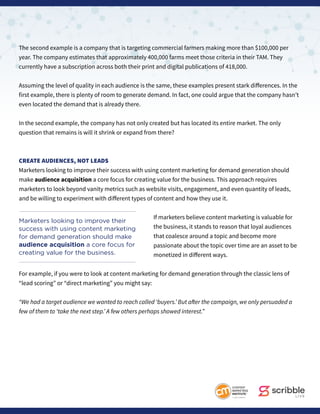 The second example is a company that is targeting commercial farmers making more than $100,000 per
year. The company estimates that approximately 400,000 farms meet those criteria in their TAM. They
currently have a subscription across both their print and digital publications of 418,000.
Assuming the level of quality in each audience is the same, these examples present stark differences. In the
first example, there is plenty of room to generate demand. In fact, one could argue that the company hasn’t
even located the demand that is already there.
In the second example, the company has not only created but has located its entire market. The only
question that remains is will it shrink or expand from there?
CREATE AUDIENCES, NOT LEADS
Marketers looking to improve their success with using content marketing for demand generation should
make audience acquisition a core focus for creating value for the business. This approach requires
marketers to look beyond vanity metrics such as website visits, engagement, and even quantity of leads,
and be willing to experiment with different types of content and how they use it.
If marketers believe content marketing is valuable for
the business, it stands to reason that loyal audiences
that coalesce around a topic and become more
passionate about the topic over time are an asset to be
monetized in different ways.
For example, if you were to look at content marketing for demand generation through the classic lens of
“lead scoring” or “direct marketing” you might say:
“We had a target audience we wanted to reach called ‘buyers.’ But after the campaign, we only persuaded a
few of them to ‘take the next step.’ A few others perhaps showed interest.”
Marketers looking to improve their
success with using content marketing
for demand generation should make
audience acquisition a core focus for
creating value for the business.
 