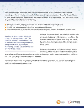 That approach might yield some initial success—but it will level off. It’s too simplistic for a content
marketing, audience-building framework. Audiences can bring more value than “leads” or “buyers.” Some
of them will become leads, opportunities, and buyers; however, most of them won’t. But that doesn’t mean
they’re without merit. For example, they may:
© Share your content, amplify your reach, and attract hard-to-obtain quality buyers
© Provide you with invaluable insight into where you should market
© Increase awareness of your brand and convince more people to become interested in your solution.
In short, audiences are not just potential buyers, they
are assets that can provide numerous benefits to the
business—and demand generation programs fueled
by content marketing can be just the thing to create
these assets.
Marketers are expected to show the results of content
marketing. If they view their content marketing efforts
as a replacement for advertising or lead generation and measure results under that model, they might not
fail. Then again, they’ll never move beyond mediocre.
Marketers make markets. They not only identify demand, they generate it, too. Content marketing that
builds an audience can do exactly that.
Audiences are not just potential
buyers, they are assets that can
provide numerous benefits to the
business—and demand generation
programs fueled by content
marketing can be just the thing to
create these assets.
 