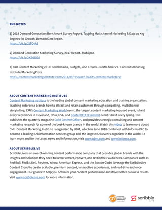 END NOTES
1) 2018 Demand Generation Benchmark Survey Report. Tapping Multichannel Marketing & Data as Key
Engines for Growth. DemandGen Report.
https://bit.ly/2tTOvA3
2) Demand Generation Marketing Survey, 2017 Report. HubSpot.
https://bit.ly/2KBdDGd
3) B2B Content Marketing 2018: Benchmarks, Budgets, and Trends—North America. Content Marketing
Institute/MarketingProfs.
https://contentmarketinginstitute.com/2017/09/research-habits-content-marketers/
ABOUT CONTENT MARKETING INSTITUTE
Content Marketing Institute is the leading global content marketing education and training organization,
teaching enterprise brands how to attract and retain customers through compelling, multichannel
storytelling. CMI’s Content Marketing World event, the largest content marketing-focused event, is held
every September in Cleveland, Ohio, USA, and ContentTECH Summit event is held every spring. CMI
publishes the quarterly magazine Chief Content Officer, and provides strategic consulting and content
marketing research for some of the best-known brands in the world. Watch this video to learn more about
CMI. Content Marketing Institute is organized by UBM, which in June 2018 combined with Informa PLC to
become a leading B2B information services group and the largest B2B events organizer in the world. To
learn more and for the latest news and information, visit www.ubm.com and www.informa.com.
ABOUT SCRIBBLELIVE
ScribbleLive is an award-winning content performance company that provides global brands with the
insights and solutions they need to better attract, convert, and retain their audiences. Companies such as
Red Bull, FedEx, Dell, Reuters, Yahoo, American Express, and the Boston Globe leverage the ScribbleLive
Content Cloud to create scalable, premium content, interactive experiences, and real-time audience
engagement. Our goal is to help you optimize your content performance and drive better business results.
Visit www.scribblelive.com for more information.
 