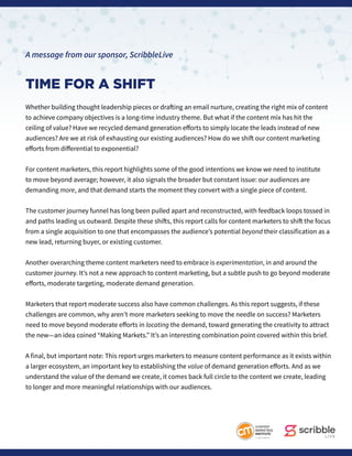 A message from our sponsor, ScribbleLive
TIME FOR A SHIFT
Whether building thought leadership pieces or drafting an email nurture, creating the right mix of content
to achieve company objectives is a long-time industry theme. But what if the content mix has hit the
ceiling of value? Have we recycled demand generation efforts to simply locate the leads instead of new
audiences? Are we at risk of exhausting our existing audiences? How do we shift our content marketing
efforts from differential to exponential?
For content marketers, this report highlights some of the good intentions we know we need to institute
to move beyond average; however, it also signals the broader but constant issue: our audiences are
demanding more, and that demand starts the moment they convert with a single piece of content.
The customer journey funnel has long been pulled apart and reconstructed, with feedback loops tossed in
and paths leading us outward. Despite these shifts, this report calls for content marketers to shift the focus
from a single acquisition to one that encompasses the audience’s potential beyond their classification as a
new lead, returning buyer, or existing customer.
Another overarching theme content marketers need to embrace is experimentation, in and around the
customer journey. It’s not a new approach to content marketing, but a subtle push to go beyond moderate
efforts, moderate targeting, moderate demand generation.
Marketers that report moderate success also have common challenges. As this report suggests, if these
challenges are common, why aren’t more marketers seeking to move the needle on success? Marketers
need to move beyond moderate efforts in locating the demand, toward generating the creativity to attract
the new—an idea coined “Making Markets.” It’s an interesting combination point covered within this brief.
A final, but important note: This report urges marketers to measure content performance as it exists within
a larger ecosystem, an important key to establishing the value of demand generation efforts. And as we
understand the value of the demand we create, it comes back full circle to the content we create, leading
to longer and more meaningful relationships with our audiences.
 