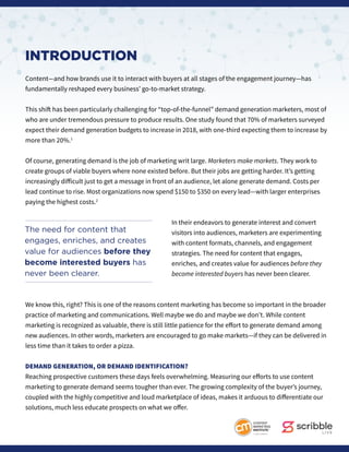 INTRODUCTION
Content—and how brands use it to interact with buyers at all stages of the engagement journey—has
fundamentally reshaped every business’ go-to-market strategy.
This shift has been particularly challenging for “top-of-the-funnel” demand generation marketers, most of
who are under tremendous pressure to produce results. One study found that 70% of marketers surveyed
expect their demand generation budgets to increase in 2018, with one-third expecting them to increase by
more than 20%.1
Of course, generating demand is the job of marketing writ large. Marketers make markets. They work to
create groups of viable buyers where none existed before. But their jobs are getting harder. It’s getting
increasingly difficult just to get a message in front of an audience, let alone generate demand. Costs per
lead continue to rise. Most organizations now spend $150 to $350 on every lead—with larger enterprises
paying the highest costs.2
In their endeavors to generate interest and convert
visitors into audiences, marketers are experimenting
with content formats, channels, and engagement
strategies. The need for content that engages,
enriches, and creates value for audiences before they
become interested buyers has never been clearer.
We know this, right? This is one of the reasons content marketing has become so important in the broader
practice of marketing and communications. Well maybe we do and maybe we don’t. While content
marketing is recognized as valuable, there is still little patience for the effort to generate demand among
new audiences. In other words, marketers are encouraged to go make markets—if they can be delivered in
less time than it takes to order a pizza.
DEMAND GENERATION, OR DEMAND IDENTIFICATION?
Reaching prospective customers these days feels overwhelming. Measuring our efforts to use content
marketing to generate demand seems tougher than ever. The growing complexity of the buyer’s journey,
coupled with the highly competitive and loud marketplace of ideas, makes it arduous to differentiate our
solutions, much less educate prospects on what we offer.
The need for content that
engages, enriches, and creates
value for audiences before they
become interested buyers has
never been clearer.
 