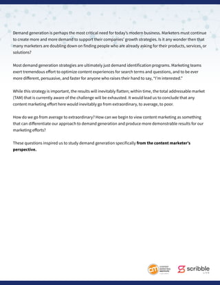 Demand generation is perhaps the most critical need for today’s modern business. Marketers must continue
to create more and more demand to support their companies’ growth strategies. Is it any wonder then that
many marketers are doubling down on finding people who are already asking for their products, services, or
solutions?
Most demand generation strategies are ultimately just demand identification programs. Marketing teams
exert tremendous effort to optimize content experiences for search terms and questions, and to be ever
more different, persuasive, and faster for anyone who raises their hand to say, “I’m interested.”
While this strategy is important, the results will inevitably flatten; within time, the total addressable market
(TAM) that is currently aware of the challenge will be exhausted. It would lead us to conclude that any
content marketing effort here would inevitably go from extraordinary, to average, to poor.
How do we go from average to extraordinary? How can we begin to view content marketing as something
that can differentiate our approach to demand generation and produce more demonstrable results for our
marketing efforts?
These questions inspired us to study demand generation specifically from the content marketer’s
perspective.
 