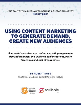 USING CONTENT MARKETING
TO GENERATE DEMAND,
CREATE NEW AUDIENCES
Successful marketers use content marketing to generate
demand from new and unknown audiences—not just to
locate demand that already exists.
BY ROBERT ROSE
Chief Strategy Advisor, Content Marketing Institute
2018 CONTENT MARKETING FOR DEMAND GENERATION SURVEY
MARKET BRIEF
 