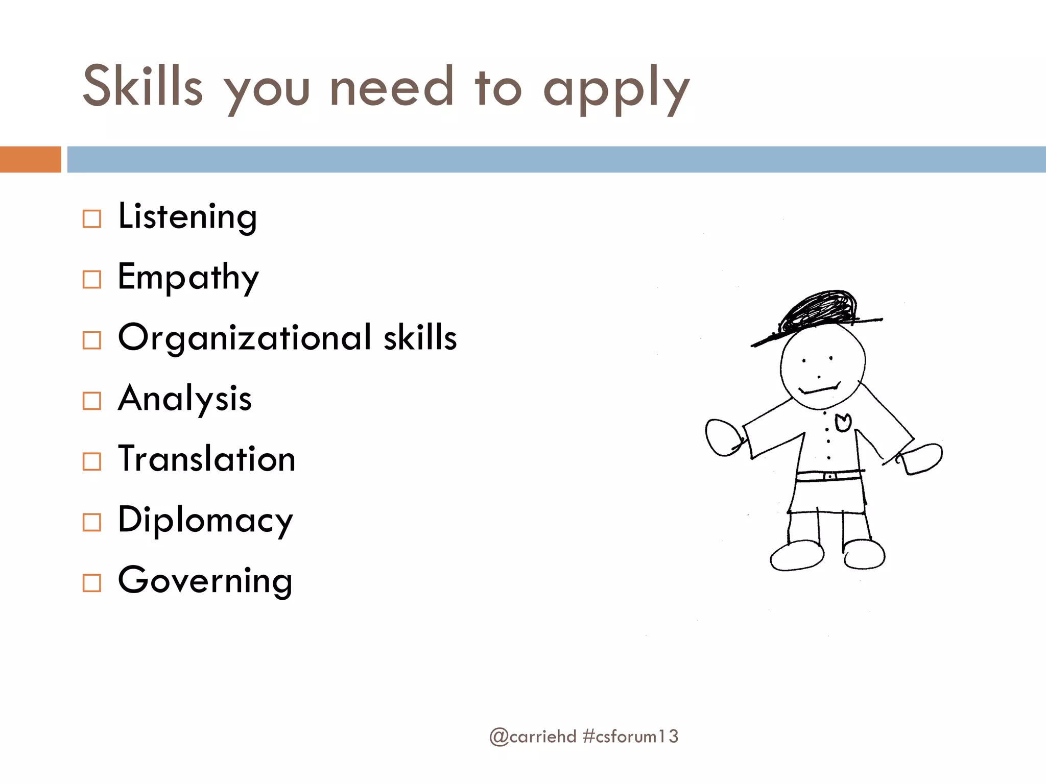 Skills you need to apply
 Listening
 Empathy
 Organizational skills
 Analysis
 Translation
 Diplomacy
 Governing
@carriehd #csforum13
 
