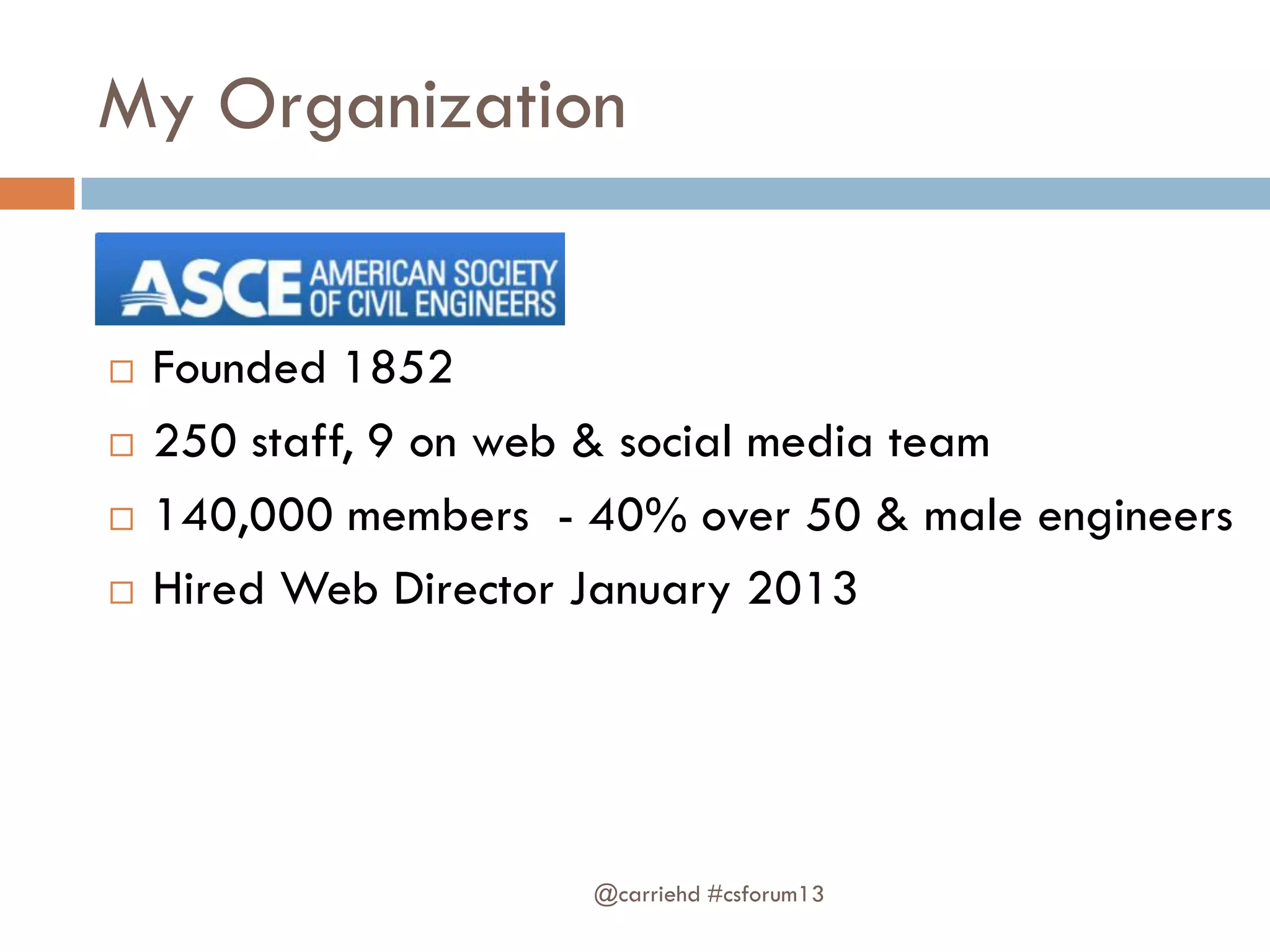 My Organization
 Founded 1852
 250 staff, 9 on web & social media team
 140,000 members - 40% over 50 & male engineers
 Hired Web Director January 2013
@carriehd #csforum13
 