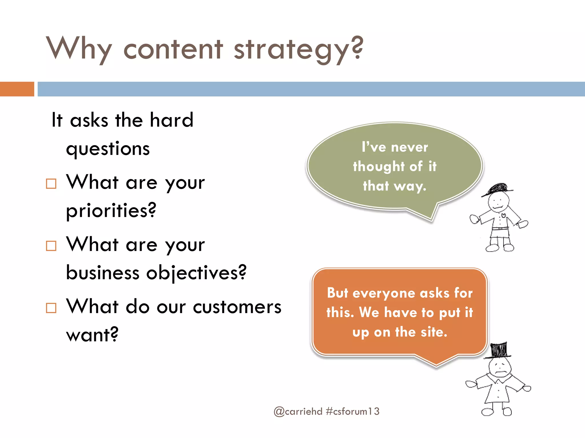 Why content strategy?
It asks the hard
questions
 What are your
priorities?
 What are your
business objectives?
 What do our customers
want?
@carriehd #csforum13
I’ve never
thought of it
that way.
But everyone asks for
this. We have to put it
up on the site.
 