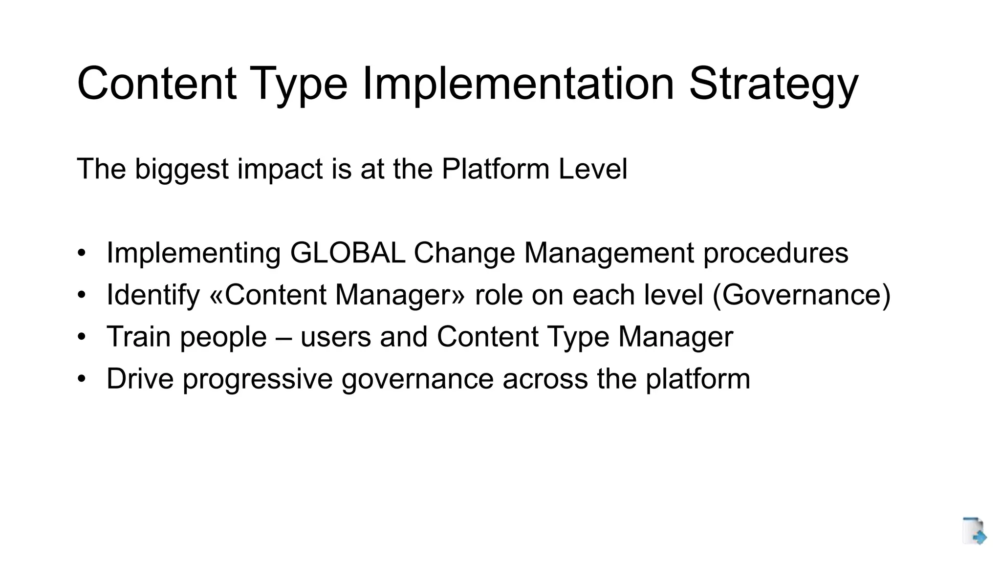 Content Type Implementation Strategy
The biggest impact is at the Platform Level
• Implementing GLOBAL Change Management procedures
• Identify «Content Manager» role on each level (Governance)
• Train people – users and Content Type Manager
• Drive progressive governance across the platform
 