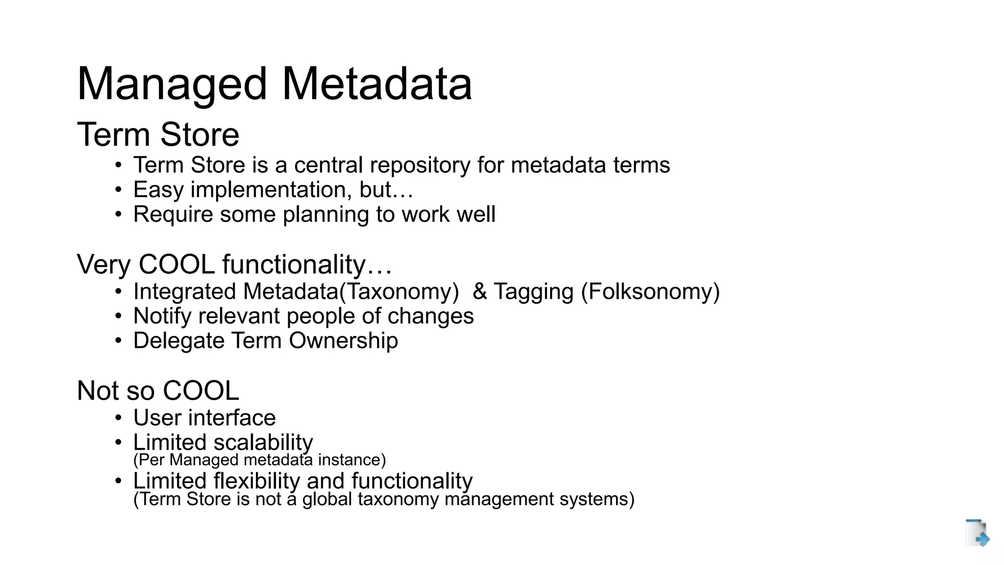Managed Metadata
Term Store
• Term Store is a central repository for metadata terms
• Easy implementation, but…
• Require some planning to work well
Very COOL functionality…
• Integrated Metadata(Taxonomy) & Tagging (Folksonomy)
• Notify relevant people of changes
• Delegate Term Ownership
Not so COOL
• User interface
• Limited scalability
(Per Managed metadata instance)
• Limited flexibility and functionality
(Term Store is not a global taxonomy management systems)
 