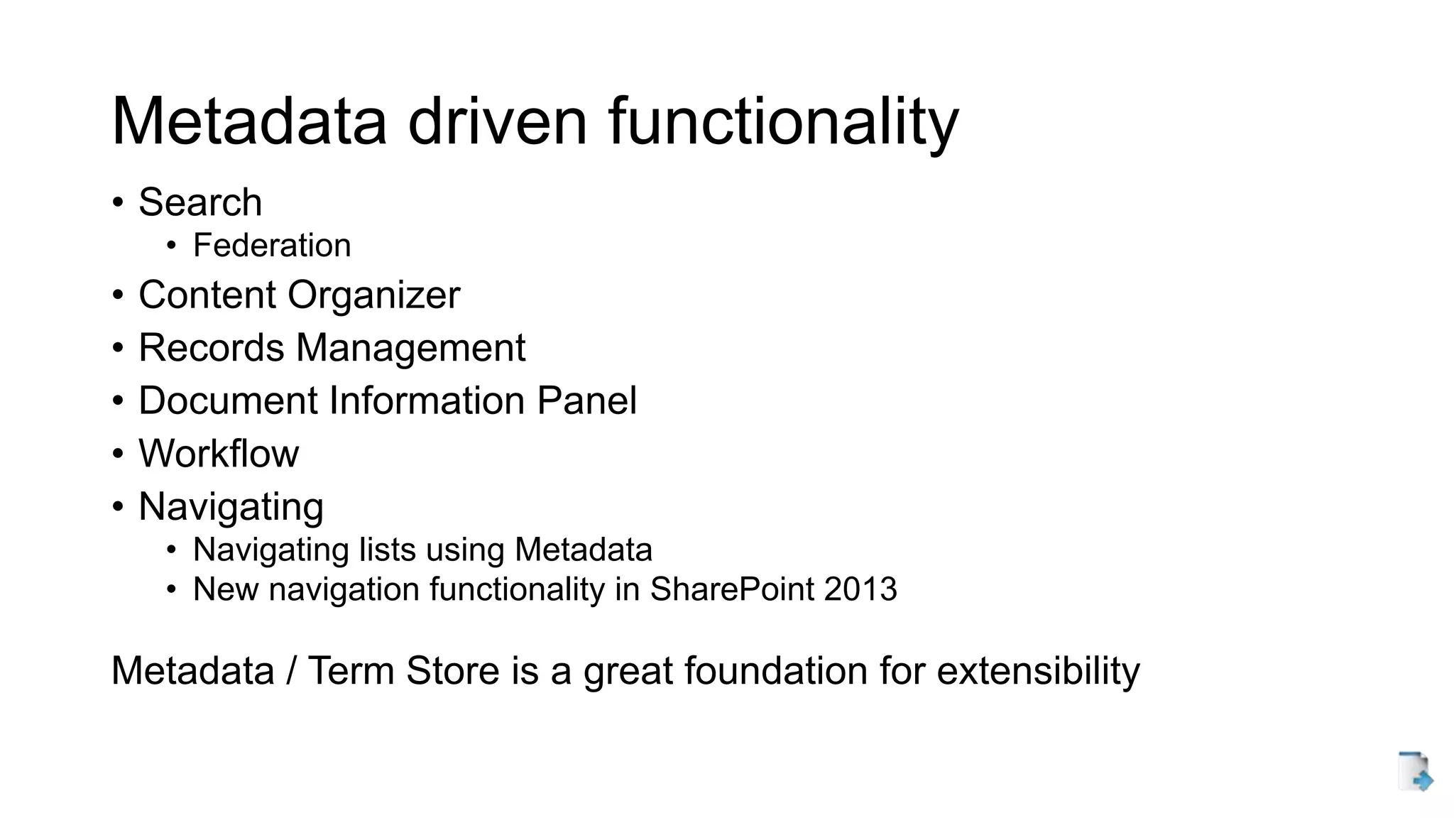 Metadata driven functionality
• Search
• Federation
• Content Organizer
• Records Management
• Document Information Panel
• Workflow
• Navigating
• Navigating lists using Metadata
• New navigation functionality in SharePoint 2013
Metadata / Term Store is a great foundation for extensibility
 