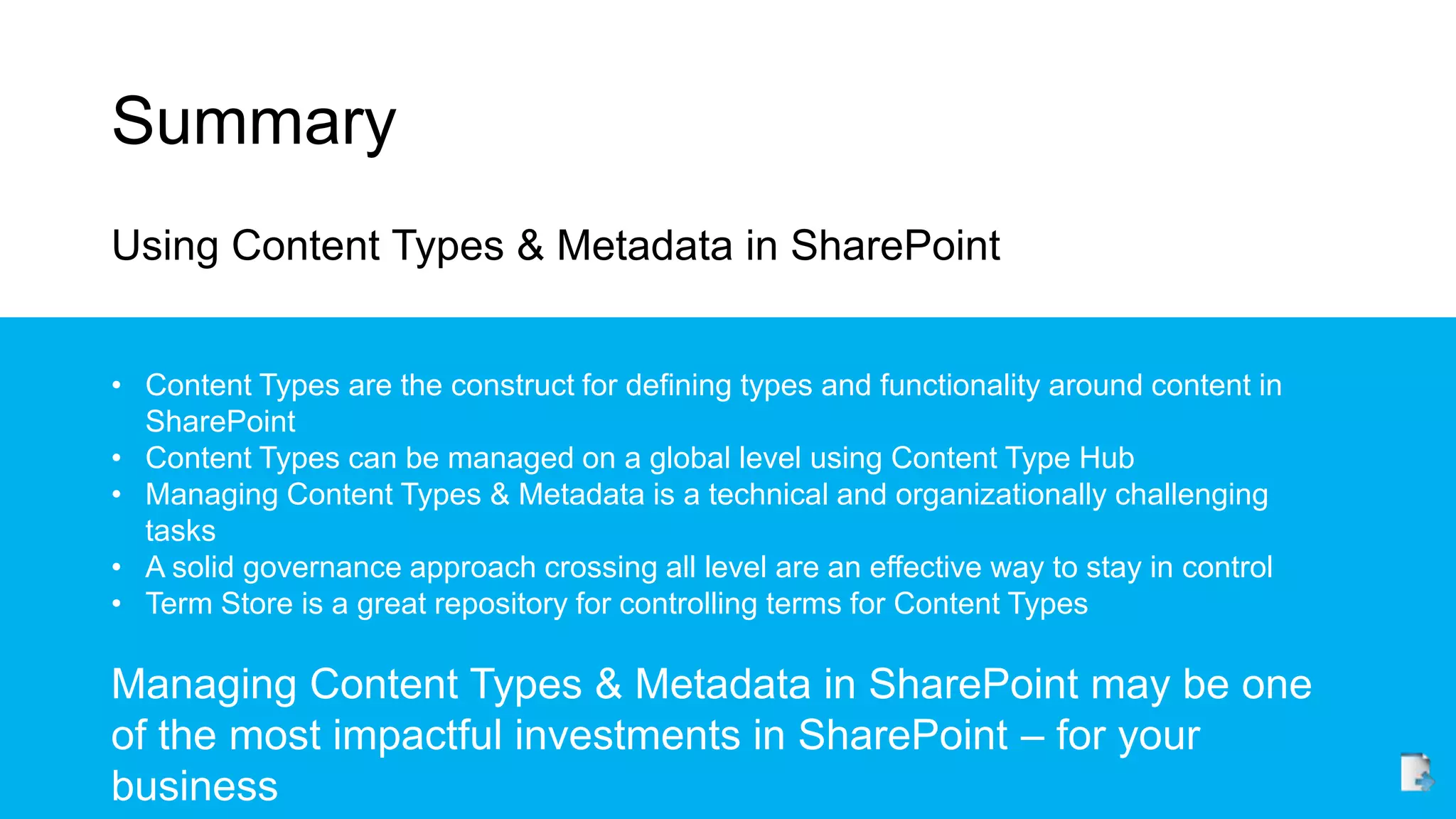 Summary
Using Content Types & Metadata in SharePoint
• Content Types are the construct for defining types and functionality around content in
SharePoint
• Content Types can be managed on a global level using Content Type Hub
• Managing Content Types & Metadata is a technical and organizationally challenging
tasks
• A solid governance approach crossing all level are an effective way to stay in control
• Term Store is a great repository for controlling terms for Content Types
Managing Content Types & Metadata in SharePoint may be one
of the most impactful investments in SharePoint – for your
business
 
