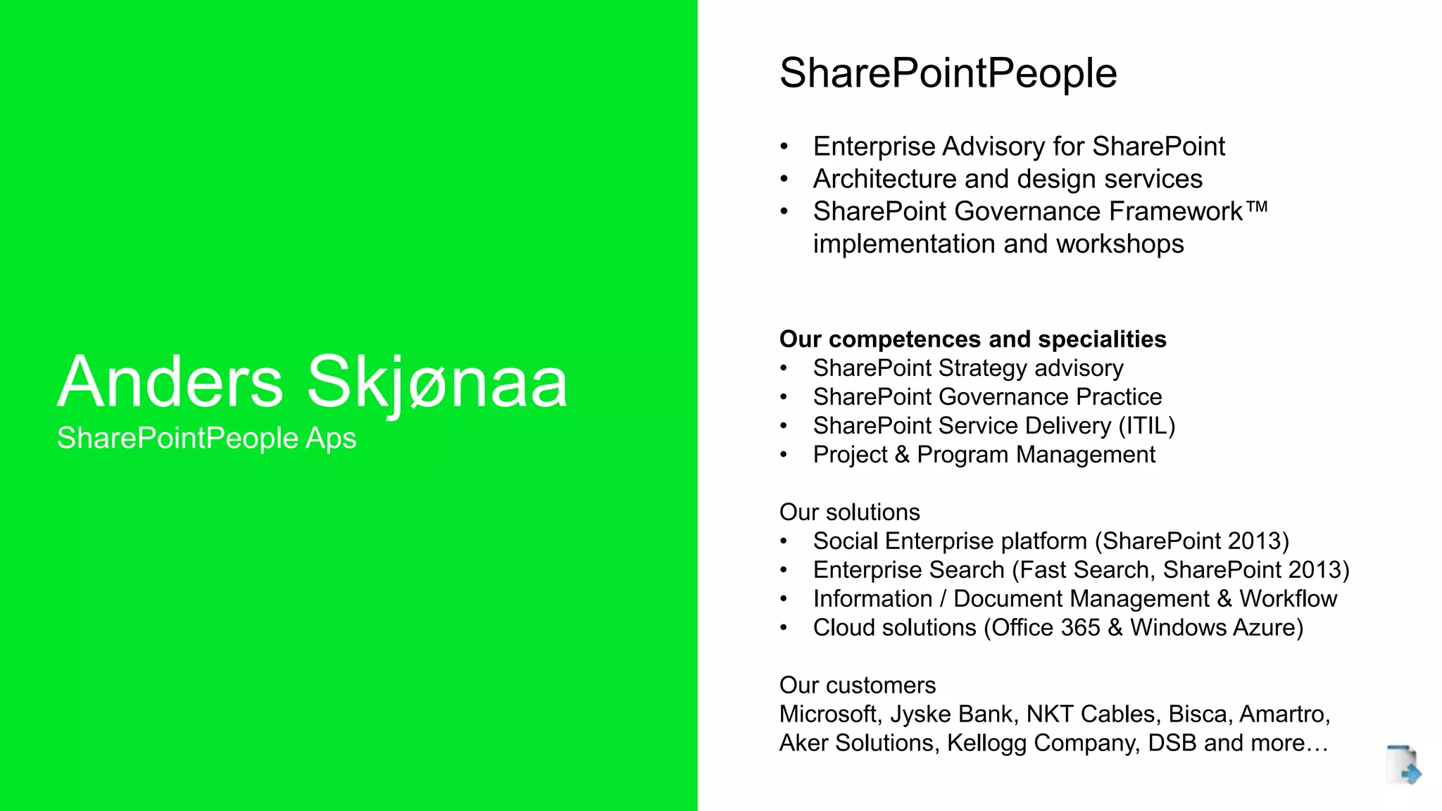 Anders Skjønaa
SharePointPeople Aps
SharePointPeople
• Enterprise Advisory for SharePoint
• Architecture and design services
• SharePoint Governance Framework™
implementation and workshops
Our competences and specialities
• SharePoint Strategy advisory
• SharePoint Governance Practice
• SharePoint Service Delivery (ITIL)
• Project & Program Management
Our solutions
• Social Enterprise platform (SharePoint 2013)
• Enterprise Search (Fast Search, SharePoint 2013)
• Information / Document Management & Workflow
• Cloud solutions (Office 365 & Windows Azure)
Our customers
Microsoft, Jyske Bank, NKT Cables, Bisca, Amartro,
Aker Solutions, Kellogg Company, DSB and more…
 