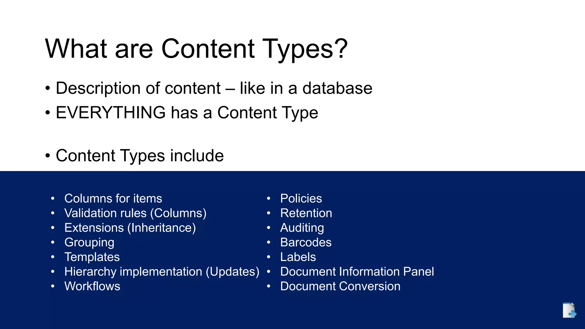 What are Content Types?
• Description of content – like in a database
• EVERYTHING has a Content Type
• Content Types include
• Columns for items
• Validation rules (Columns)
• Extensions (Inheritance)
• Grouping
• Templates
• Hierarchy implementation (Updates)
• Workflows
• Policies
• Retention
• Auditing
• Barcodes
• Labels
• Document Information Panel
• Document Conversion
 