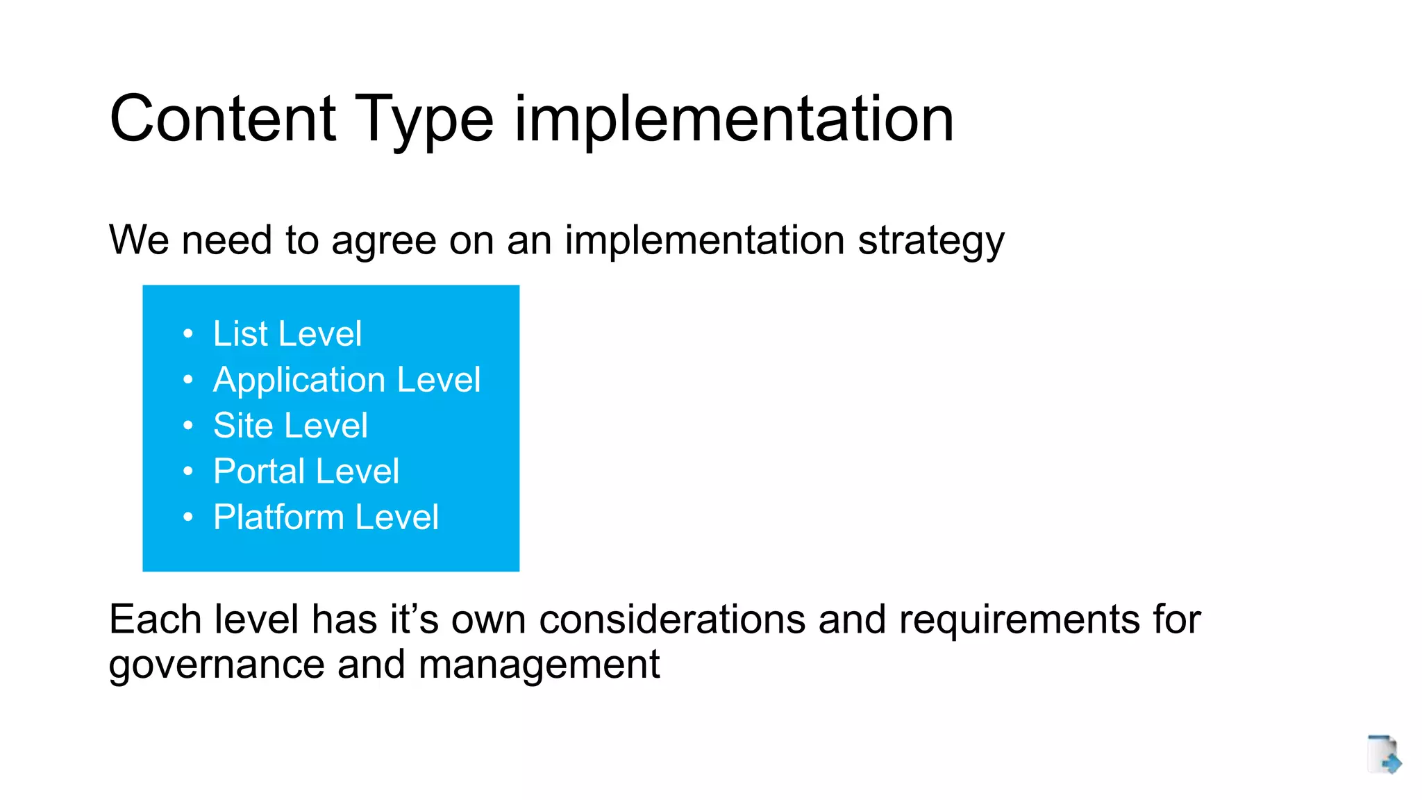 Content Type implementation
We need to agree on an implementation strategy
• List Level
• Application Level
• Site Level
• Portal Level
• Platform Level
Each level has it’s own considerations and requirements for
governance and management
 