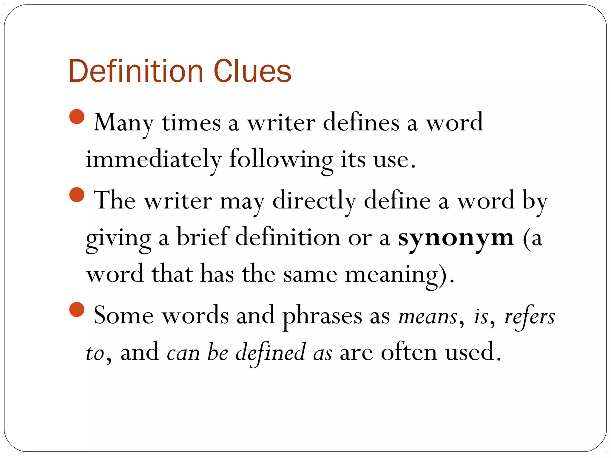 Definition Clues
Many times a writer defines a word
 immediately following its use.
The writer may directly define a word by
 giving a brief definition or a synonym (a
 word that has the same meaning).
Some words and phrases as means, is, refers
 to, and can be defined as are often used.
 