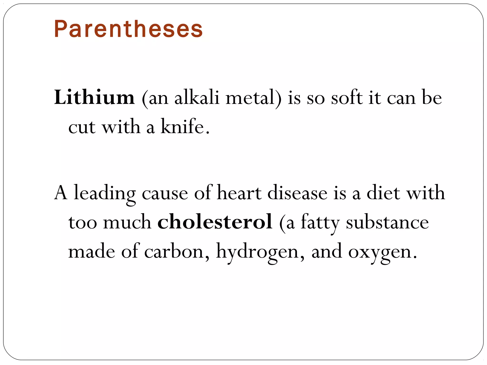 Parentheses

Lithium (an alkali metal) is so soft it can be
 cut with a knife.

A leading cause of heart disease is a diet with
 too much cholesterol (a fatty substance
 made of carbon, hydrogen, and oxygen.
 