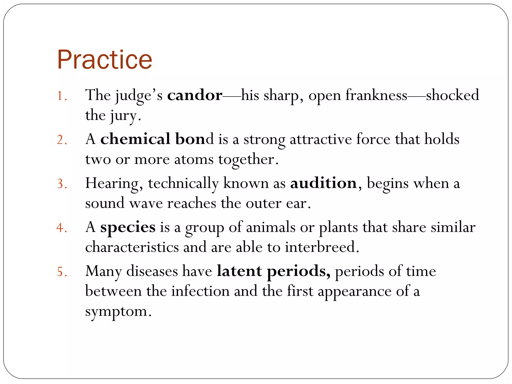 Practice
1.   The judge’s candor—his sharp, open frankness—shocked
     the jury.
2.   A chemical bond is a strong attractive force that holds
     two or more atoms together.
3.   Hearing, technically known as audition, begins when a
     sound wave reaches the outer ear.
4.   A species is a group of animals or plants that share similar
     characteristics and are able to interbreed.
5.   Many diseases have latent periods, periods of time
     between the infection and the first appearance of a
     symptom.
 