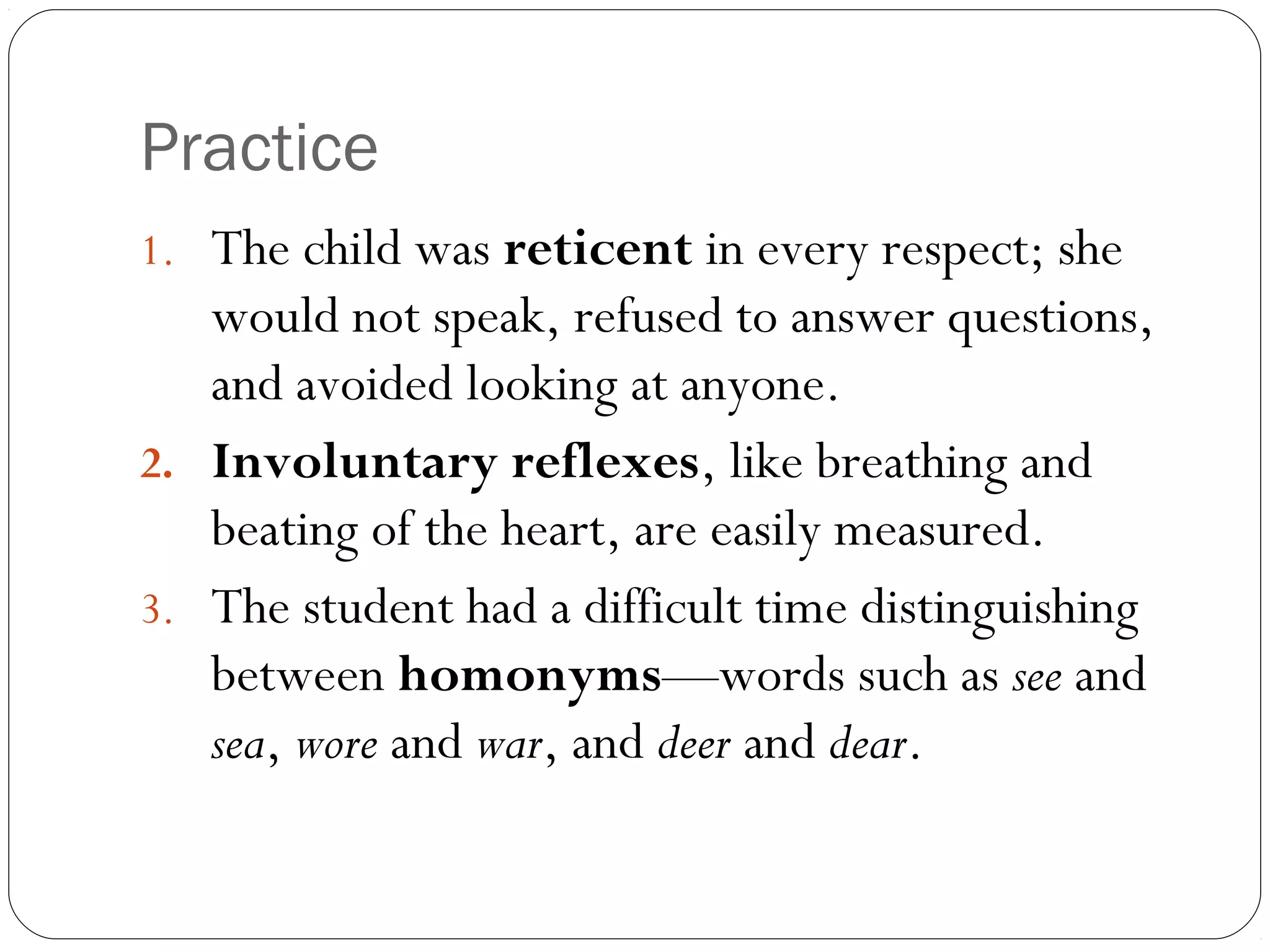 Practice
1. The child was reticent in every respect; she
   would not speak, refused to answer questions,
   and avoided looking at anyone.
2. Involuntary reflexes, like breathing and
   beating of the heart, are easily measured.
3. The student had a difficult time distinguishing
   between homonyms—words such as see and
   sea, wore and war, and deer and dear.
 