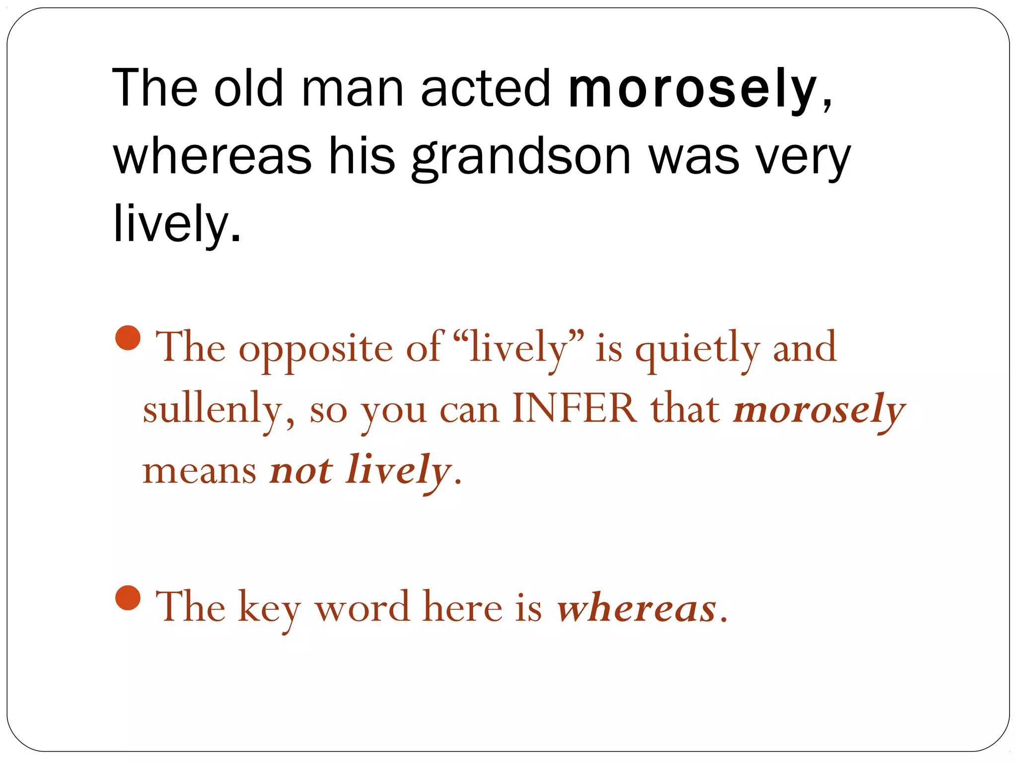 The old man acted morosely,
whereas his grandson was very
lively.
The opposite of “lively” is quietly and
 sullenly, so you can INFER that morosely
 means not lively.

The key word here is whereas.
 