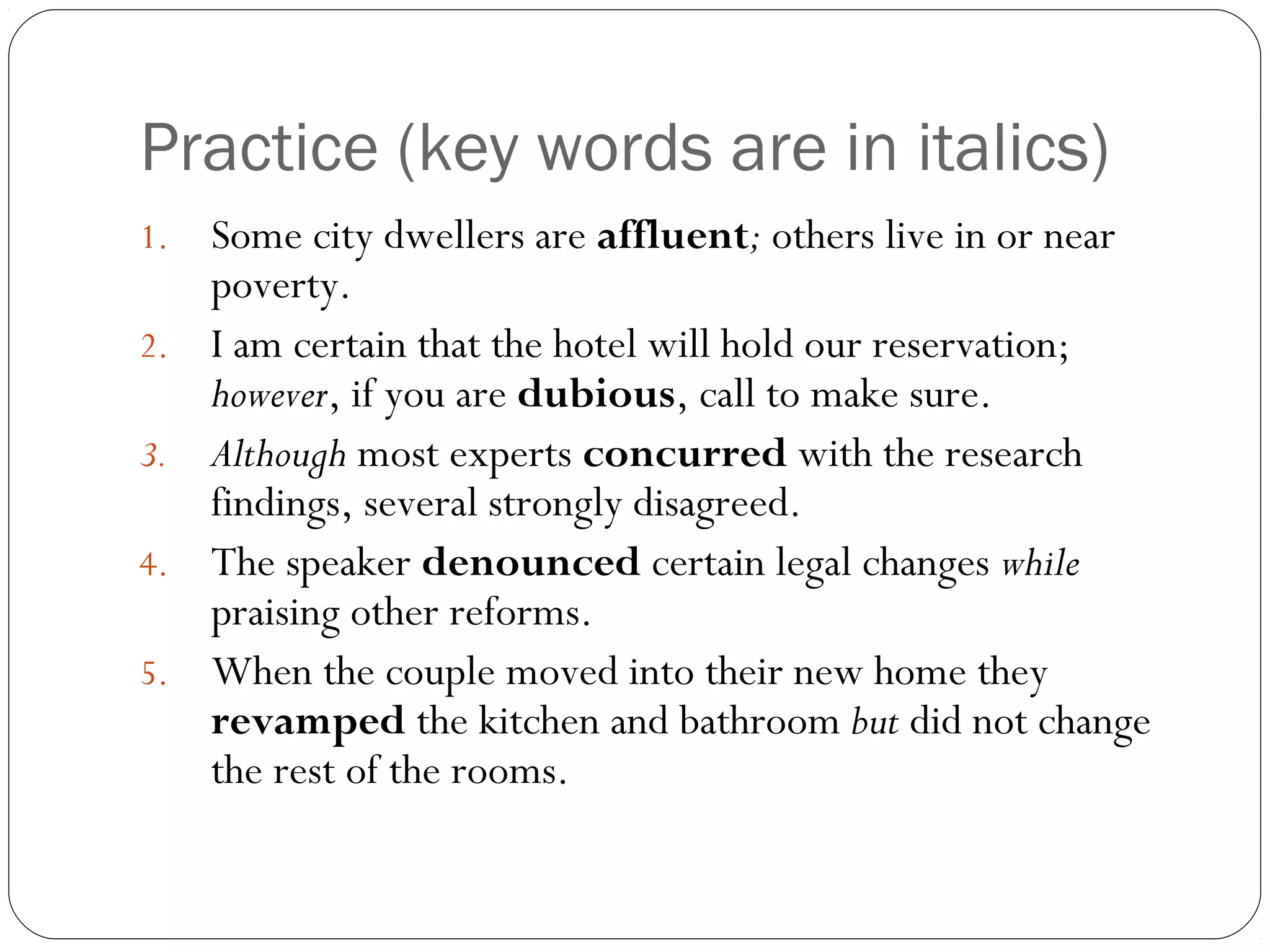Practice (key words are in italics)
1.   Some city dwellers are affluent; others live in or near
     poverty.
2.   I am certain that the hotel will hold our reservation;
     however, if you are dubious, call to make sure.
3.   Although most experts concurred with the research
     findings, several strongly disagreed.
4.   The speaker denounced certain legal changes while
     praising other reforms.
5.   When the couple moved into their new home they
     revamped the kitchen and bathroom but did not change
     the rest of the rooms.
 